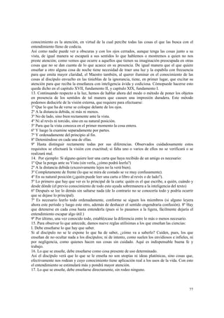 conocimiento es la atención, en virtud de la cual percibe todas las cosas el que las busca con el 
entendimiento lleno de codicia. 
Así como nadie puede ver a obscuras y con los ojos cerrados, aunque tenga las cosas junto a su 
vista, de igual manera se escapará a sus sentidos lo que hablemos o mostremos a quien no nos 
preste atención; como vemos que ocurre a aquellos que tienen su imaginación preocupada en otras 
cosas que no se dan cuenta de lo que acaece en su presencia. De igual manera que el que quiere 
enseñar a otro alguna cosa de noche tiene necesidad de traer una luz y la espabila con frecuencia 
para que emita mayor claridad, el Maestro también, al querer iluminar en el conocimiento de las 
cosas al discípulo envuelto en las tinieblas de la ignorancia, tiene, en primer lugar, que excitar su 
atención para que reciba la enseñanza con inteligencia ávida y codiciosa. Cómopuede hacerse esto 
queda dicho en el capitulo XVII, fundamento II, y capítulo XIX, fundamento I. 
13. Continuando respecto a la luz, hemos de hablar ahora del modo o método de poner los objetos 
en presencia de los sentidos de tal manera que causen una impresión duradera. Este método 
podemos deducirle de la visión externa, que requiere para efectuarse: 
1º Que lo que ha de verse se coloque delante de los ojos. 
2º A la distancia debida, ni más ni menos. 
3º No de lado, sino bien rectamente ante la vista. 
4º Ni al revés ni torcido, sino en su natural posición. 
5º Para que la vista conozca en el primer momento la cosa entera. 
6º Y luego la examine separadamente por partes. 
7º Y ordenadamente del principio al fin. 
8º Deteniéndose en cada una de ellas. 
9º Hasta distinguir rectamente todas por sus diferencias. Observados cuidadosamente estos 
requisitos se efectuará la visión con exactitud; si falta uno o varios de ellos no se verificará o se 
realizará mal. 
14. Por ejemplo: Si alguno quiere leer una carta que haya recibido de un amigo es necesario: 
1º Que la ponga ante su Vista (sin verla, ¿cómo podrá leerla?) 
2º A la distancia debida (excesivamente lejos no la verá bien). 
3º Completamente de frente (lo que se mira de costado se ve muy confusamente). 
4º En su natural posición (¿quién puede leer una carta o libro al revés o de lado?). 
5º Lo primero que hay que ver es lo principal de la carta: quién es el que escribe, a quién, cuándo y 
desde dónde (el previo conocimiento de todo esto ayuda sobremanera a la inteligencia del texto) 
6º Después se lee lo demás sin saltarse nada (de lo contrario no se conocería todo y podría ocurrir 
que se dejase lo principal). 
7º Es necesario leerlo todo ordenadamente, conforme se siguen los miembros (si alguno leyera 
ahora este período y luego este otro, además de deshacer el sentido engendraría confusión). 8º Hay 
que detenerse en cada cosa hasta entenderla (pues si lo pasamos a la ligera, fácilmente dejaría el 
entendimiento escapar algo útil.) 
9º Por último, una vez conocido todo, establézcase la diferencia entre lo más o menos necesario. 
15. Para observar lo que antecede, damos nueve reglas utilísimas a los que enseñan las ciencias: 
I. Debe enseñarse lo que hay que saber. 
Si al discípulo no se le expone lo que ha de saber, ¿cómo va a saberlo? Cuiden, pues, los que 
enseñan de no ocultar nada a los discípulos; ni de intento, como suelen los envidiosos e infieles, ni 
por negligencia, como quienes hacen sus cosas sin cuidado. Aquí es indispensable buena fe y 
trabajo. 
16. Lo que se enseñe, debe enseñarse como cosa presente de uso determinado. 
Así el discípulo verá que lo que se le enseña no son utopías ni ideas platónicas, sino cosas que, 
efectivamente nos rodean y cuyo conocimiento tiene aplicación real a los usos de la vida. Con esto 
el entendimiento se estimulará más y pondrá mayor atención. 
17. Lo que se enseñe, debe enseñarse directamente, sin rodeo ninguno. 
77 
 