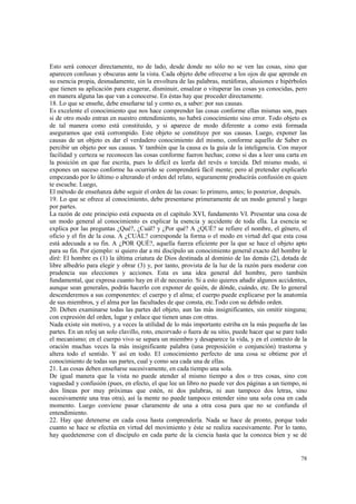 Esto será conocer directamente, no de lado, desde donde no sólo no se ven las cosas, sino que 
aparecen confusas y obscuras ante la vista. Cada objeto debe ofrecerse a los ojos de que aprende en 
su esencia propia, desnudamente, sin la envoltura de las palabras, metáforas, alusiones e hipérboles 
que tienen su aplicación para exagerar, disminuir, ensalzar o vituperar las cosas ya conocidas, pero 
en manera alguna las que van a conocerse. En éstas hay que proceder directamente. 
18. Lo que se enseñe, debe enseñarse tal y como es, a saber: por sus causas. 
Es excelente el conocimiento que nos hace comprender las cosas conforme ellas mismas son, pues 
si de otro modo entran en nuestro entendimiento, no habrá conocimiento sino error. Todo objeto es 
de tal manera como está constituido, y si aparece de modo diferente a como está formada 
aseguramos que está corrompido. Este objeto se constituye por sus causas. Luego, exponer las 
causas de un objeto es dar el verdadero conocimiento del mismo, conforme aquello de Saber es 
percibir un objeto por sus causas. Y también que la causa es la guía de la inteligencia. Con mayor 
facilidad y certeza se reconocen las cosas conforme fueron hechas; como si das a leer una carta en 
la posición en que fue escrita, pues lo difícil es leerla del revés o torcida. Del mismo modo, si 
expones un suceso conforme ha ocurrido se comprenderá fácil mente; pero al pretender explicarlo 
empezando por lo último o alterando el orden del relato, seguramente producirás confusión en quien 
te escuche. Luego, 
El método de enseñanza debe seguir el orden de las cosas: lo primero, antes; lo posterior, después. 
19. Lo que se ofrece al conocimiento, debe presentarse primeramente de un modo general y luego 
por partes. 
La razón de este principio está expuesta en el capítulo XVI, fundamento VI. Presentar una cosa de 
un modo general al conocimiento es explicar la esencia y accidente de toda ella. La esencia se 
explica por las preguntas ¿Qué?, ¿Cuál? y ¿Por qué? A ¿QUÉ? se refiere el nombre, el género, el 
oficio y el fin de la cosa. A ¿CUÁL? corresponde la forma o el modo en virtud del que esta cosa 
está adecuada a su fin. A ¿POR QUÉ?, aquella fuerza eficiente por la que se hace el objeto apto 
para su fin. Por ejemplo: si quiero dar a mi discípulo un conocimiento general exacto del hombre le 
diré: El hombre es (1) la última criatura de Dios destinada al dominio de las demás (2), dotada de 
libre albedrío para elegir y obrar (3) y, por tanto, provista de la luz de la razón para moderar con 
prudencia sus elecciones y acciones. Esta es una idea general del hombre, pero también 
fundamental, que expresa cuanto hay en él de necesario. Si a esto quieres añadir algunos accidentes, 
aunque sean generales, podrás hacerlo con exponer de quién, de dónde, cuándo, etc. De lo general 
descenderemos a sus componentes: el cuerpo y el alma; el cuerpo puede explicarse por la anatomía 
de sus miembros, y el alma por las facultades de que consta, etc.Todo con su debido orden. 
20. Deben examinarse todas las partes del objeto, aun las más insignificantes, sin omitir ninguna; 
con expresión del orden, lugar y enlace que tienen unas con otras. 
Nada existe sin motivo, y a veces la utilidad de lo más importante estriba en la más pequeña de las 
partes. En un reloj un solo clavillo, roto, encorvado o fuera de su sitio, puede hacer que se pare todo 
el mecanismo; en el cuerpo vivo se separa un miembro y desaparece la vida, y en el contexto de la 
oración muchas veces la más insignificante palabra (una preposición o conjunción) trastorna y 
altera todo el sentido. Y así en todo. El conocimiento perfecto de una cosa se obtiene por el 
conocimiento de todas sus partes, cual y como sea cada una de ellas. 
21. Las cosas deben enseñarse sucesivamente, en cada tiempo una sola. 
De igual manera que la vista no puede atender al mismo tiempo a dos o tres cosas, sino con 
vaguedad y confusión (pues, en efecto, el que lee un libro no puede ver dos páginas a un tiempo, ni 
dos líneas por muy próximas que estén, ni dos palabras, ni aun tampoco dos letras, sino 
sucesivamente una tras otra), así la mente no puede tampoco entender sino una sola cosa en cada 
momento. Luego conviene pasar claramente de una a otra cosa para que no se confunda el 
entendimiento. 
22. Hay que detenerse en cada cosa hasta comprenderla. Nada se hace de pronto, porque todo 
cuanto se hace se efectúa en virtud del movimiento y éste se realiza sucesivamente. Por lo tanto, 
hay quedetenerse con el discípulo en cada parte de la ciencia hasta que la conozca bien y se dé 
78 
 