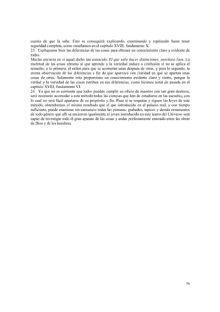 cuenta de que la sabe. Esto se conseguirá explicando, examinando y repitiendo hasta tener 
seguridad completa, como enseñamos en el capítulo XVIII, fundamento X. 
23. Explíquense bien las diferencias de las cosas para obtener un conocimiento claro y evidente de 
todas. 
Mucho encierra en sí aquel dicho tan conocido: El que sabe hacer distinciones, enseñará bien. La 
multitud de las cosas abruma al que aprende y la variedad induce a confusión si no se aplica el 
remedio; a lo primero, el orden para que se acometan unas después de otras, y para lo segundo, la 
atenta observación de las diferencias a fin de que aparezca con claridad en qué se apartan unas 
cosas de otras. Solamente esto proporciona un conocimiento evidente claro y cierto, porque la 
verdad y la variedad de las cosas estriban en sus diferencias, como hicimos notar de pasada en el 
capítulo XVIII, fundamento VI. 
24. Ya que no es corriente que todos puedan cumplir su oficio de maestro con tan gran destreza, 
será necesario acomodar a este método todas las ciencias que han de estudiarse en las escuelas, con 
lo cual no será fácil apartarse de su propósito y fin. Pues si se respetan y siguen las leyes de este 
método, obtendremos el mismo resultado que el que introducido en el palacio real, y con tiempo 
suficiente, puede examinar sin cansancio todas las pinturas, grabados, tapices y demás ornamentos 
de todo género que allí se encierren igualmente el joven introducido en este teatro del Universo será 
capaz de investigar todo el gran aparato de las cosas y andar perfectamente enterado entre las obras 
de Dios y de los hombres. 
79 
 