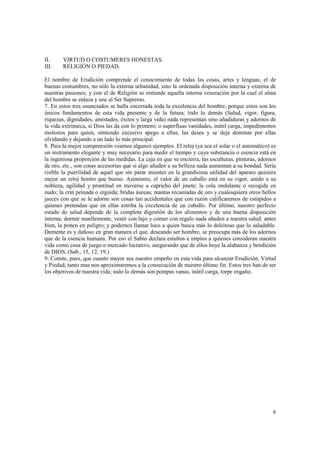 8 
II. VIRTUD O COSTUMERES HONESTAS. 
III. RELIGIÓN O PIEDAD. 
El nombre de Erudición comprende el conocimiento de todas las cosas, artes y lenguas; el de 
buenas costumbres, no sólo la externa urbanidad, sino la ordenada disposición interna y externa de 
nuestras pasiones; y con el de Religión se entiende aquella interna veneración por la cual el alma 
del hombre se enlaza y une al Ser Supremo. 
7. En estos tres enunciados se halla encerrada toda la excelencia del hombre, porque estos son los 
únicos fundamentos de esta vida presente y de la futura; todo lo demás (Salud, vigor, figura, 
riquezas, dignidades, amistades, éxitos y larga vida) nada representan sino añadiduras y adornos de 
la vida extrínseca, si Dios las da con lo primero; o superfluas vanidades, inútil carga, impedimentos 
molestos para quien, sintiendo excesivo apego a ellas, las desea y se deja dominar por ellas 
olvidando y dejando a un lado lo más principal. 
8. Para la mejor comprensión veamos algunos ejemplos. El reloj (ya sea el solar o el automático) es 
un instrumento elegante y muy necesario para medir el tiempo y cuya substancia o esencia está en 
la ingeniosa proporción de las medidas. La caja en que se encierra, las esculturas, pinturas, adornos 
de oro, etc., son cosas accesorias que si algo añaden a su belleza nada aumentan a su bondad. Sería 
risible la puerilidad de aquel que sin parar mientes en la grandísima utilidad del aparato quisiera 
mejor un reloj bonito que bueno. Asimismo, el valor de un caballo está en su vigor, unido a su 
nobleza, agilidad y prontitud en moverse a capricho del jinete; la cola ondulante o recogida en 
nudo; la crin peinada o erguida; bridas áureas; mantas recamadas de oro y cualesquiera otros bellos 
jaeces con que se le adorne son cosas tan accidentales que con razón calificaremos de estúpidos a 
quienes pretendan que en ellas estriba la excelencia de un caballo. Por último, nuestro perfecto 
estado de salud depende de la completa digestión de los alimentos y de una buena disposición 
interna; dormir muellemente, vestir con lujo y comer con regalo nada añaden a nuestra salud: antes 
bien, la ponen en peligro; y podemos llamar loco a quien busca más lo deleitoso que lo saludable. 
Demente es y dañoso en gran manera el que, deseando ser hombre, se preocupa más de los adornos 
que de la esencia humana. Por eso el Sabio declara estultos e impíos a quienes consideran nuestra 
vida como cosa de juego o mercado lucrativo, asegurando que de ellos huye la alabanza y bendición 
de DIOS. (Sab., 15, 12, 19.) 
9. Conste, pues, que cuanto mayor sea nuestro empeño en esta vida para alcanzar Erudición, Virtud 
y Piedad, tanto mas nos aproximaremos a la consecución de nuestro último fin. Estos tres han de ser 
los objetivos de nuestra vida; todo lo demás son pompas vanas, inútil carga, torpe engaño. 
 