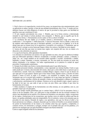 80 
CAPITULO XXI 
MÉTODO DE LAS ARTES 
1. Fácil y breve es la especulación o teoría de las cosas y no proporciona sino entretenimiento; pero 
su aplicación es ardua y prolija, si bien de una utilidad extraordinaria, dice Vives. Y siendo esto así, 
debemos buscar con toda diligencia el motivo de que la juventud se deje guiar con facilidad en 
aquellas cosas que constituyen el arte. 
2. El arte requiere previamente tres cosas: 1. Modelo, que es la forma externa y determinada 
mirando la cual intenta el artista producir otra semejante. 2. Materia, que es aquello que ha de 
recibir nueva forma. 3. Herramientas con las cuales se lleva a efecto el trabajo. 
3. La enseñanza del arte (dados ya el modelo, materia y herramientas) exige estas otras tres 
condiciones: 1. Uso legítimo. 2. Sabia dirección. 3. Ejercicio frecuente. Esto es, dónde y cómo se ha 
de emplear cada requisito para que el discípulo aprenda; y en tanto que se emplean, se le ha de 
dirigir para que no cometa error en la operación y corregirle si le cometiera. Y finalmente, que no 
deje de errar y corregir su error hasta que llegue a obrar con certeza y facilidad sin error alguno. 
4. Acerca de esto hay que tener en cuenta once reglas: seis respecto del uso, tres en cuanto a la 
dirección y dos referentes al ejercicio 
5. Lo que ha de hacerse, debe aprenderse haciéndolo. 
Los artesanos no entretienen con teorías a los que aprenden sus artes, sino que los dedican al trabajo 
para que fabricando aprendan a fabricar; esculpiendo, a esculpir; pintando, a pintar, y saltando, a 
saltar, etc., etc. Luego también en las escuelas deben aprender a escribir, escribiendo; a hablar, 
hablando; a cantar, cantando; a razonar, razonando, etc. De este modo las escuelas no serán sino 
talleres destinados a los trabajos. Así todos experimentarán en la práctica la verdad de aquel 
proverbio: Construyendo construimos. 
6. Siempre ha de haber una forma y norma determinadas para lo que debe hacerse. 
El discípulo procurará imitarla, examinándola y como siguiendo sus mismas huellas. Cierto es que 
nadie puede por sí mismo, desconocedor del asunto, idear qué y cómo debe hacer; es preciso que se 
le determine y enseñe. Sería una verdadera crueldad obligar a alguno a hacer lo que tú deseas sin 
que sepa qué es lo que quieres. Querer que te trace líneas rectas, ángulos rectos y círculos sin antes 
ponerle a mano el nivel, la regla o el compás y sin enseñarle su empleo. Hay que procurar 
seriamente que en la escuela haya modelos o ejemplares de lo que tenga que hacerse e imágenes 
verdaderas, ciertas, sencillas y fáciles de entender e imitar, ya sean bosquejos o dibujos de las cosas 
o advertencias y preliminares de los trabajos. Entonces ya no será absurdo exigir a aquel a quien se 
ha dado la luz que vea; que ande el que ya tiene sus pies libres; que trabaje el que tiene las 
herramientas en la mano. 
7. Debe enseñarse el empleo de las herramientas con ellas mismas, no con palabras; esto es, con 
ejemplos mejor que con preceptos. 
Ya en otro tiempo enseñó Quintiliano que es camino largo y difícil el de los preceptos; breve y 
eficaz el de los ejemplos. Pero, ¡ay! ¡Qué poco se han acordado de esto las escuelas actuales! En 
efecto; han abrumado de tal manera a los alumnos de Gramática con preceptos, reglas, excepciones 
de las reglas y limitaciones de las excepciones, que muchas veces no saben los pobres qué han de 
hacer y se quedan embobados antes de comprenderlo. Por el contrario, vemos a los artesanos que no 
proceden de esta manera, llenando de reglas a sus aprendices, sino que los llevan al taller y les 
hacen presenciar sus trabajos, y después, haciendo que los imiten (el hombre es un animal imitador) 
les ponen las herramientas en las manos y les enseñan cómo hay que cogerlas y emplearlas; si 
cometen errores, los amonestan y corrigen, siempre con el ejemplo más que con las palabras, y la 
práctica nos atestigua que con gran facilidad consiguen una buena imitación. 
Cierto es aquel elegante refrán de los alemanes: 
 