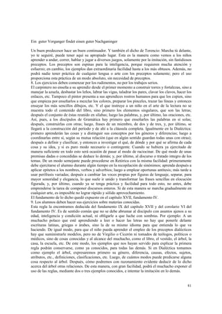 81 
Ein guter Vorganger findet einen guter Nachganinger 
Un buen predecesor hace un buen continuador. Y también el dicho de Terencio: Marcha tú delante, 
yo te seguiré, puede tener aquí su apropiado lugar. Esta es la manera como vemos a los niños 
aprender a andar, correr, hablar y jugar a diversos juegos, solamente por la imitación, sin fastidiosos 
preceptos. Los preceptos son espinas para la inteligencia, porque requieren mucha atención y 
esfuerzo; en cambio, los ejemplos dan extraordinaria facilidad hasta a los más obtusos. Además, no 
podrá nadie tener práctica de cualquier lengua o arte con los preceptos solamente; pero el uso 
proporciona esta práctica de un modo absoluto, sin necesidad de preceptos. 
8. Los ejercicios deben comenzar por los rudimentos, no por los trabajos serios. 
El carpintero no enseña a su aprendiz desde el primer momento a construir torres y fortalezas, sino a 
manejar la azuela, desbastar los leños, labrar las vigas, taladrar los pares, clavar los clavos, hacer los 
enlaces, etc. Tampoco el pintor presenta a sus aprendices rostros humanos para que los copien, sino 
que empieza por enseñarlos a mezclar los colores, preparar los pinceles, trazar las líneas y entonces 
ensayar los más sencillos dibujos, etc. Y el que instruye a un niño en el arte de la lectura no se 
muestra todo el contenido del libro, sino primero los elementos singulares, que son las letras; 
después el conjunto de éstas reunido en sílabas; luego las palabras, y, por último, las oraciones, etc. 
Así, pues, a los discípulos de Gramática hay primero que enseñarles las palabras en sí solas; 
después, construirlas con otras; luego, frases de un miembro, de dos y de tres, y, por último, se 
llegará a la construcción del período y de ahí a la cláusula completa. Igualmente en la Dialéctica: 
primero aprenderán las cosas y a distinguir sus conceptos por los géneros y diferencias; luego a 
coordinarlas entre sí, según su mutua relación (que en algún sentido guardan todas unas con otras); 
después a definir y clasificar, y entonces a investigar el qué, de dónde y por qué se afirma de cada 
cosa y su idea, y si es puro modo necesario o contingente. Cuando se hubiera ya ejercitado de 
manera suficiente en todo esto será ocasión de pasar al modo de raciocinar. De qué modo de unas 
premisas dadas o concedidas se deduce lo demás; y, por último, al discurso o tratado integro de los 
temas. De un modo semejante puede procederse en Retórica con la misma facilidad: primeramente 
debe ejercitarse el alumno durante algún tiempo en la recopilación de sinónimos; aprenda después a 
aplicar epítetos a los nombres, verbos y adverbios; luego a emplear oportunas antítesis; más tarde a 
usar perífrasis variadas; después a cambiar las voces propias por figuras de lenguaje, separar, para 
mayor sonoridad y elegancia, lo que suele ir unido y transformar las frases sencillas en elocución 
figurada, y, por último, cuando ya se tenga práctica y facilidad para todo esto, no antes, debe 
emprenderse la tarea de componer discursos enteros. Si de esta manera se marcha gradualmente en 
cualquier arte, es imposible no lograr rápido y sólido aprovechamiento. 
El fundamento de lo dicho quedó expuesto en el capítulo XVII, fundamento IV. 
9. Los alumnos deben hacer sus ejercicios sobre materias conocidas. 
Esta regla la encontramos deducida del fundamento IX del capítulo XVII y del corolario VI del 
fundamento IV. Es de sentido común que no se debe abrumar al discípulo con asuntos ajenos a su 
edad, inteligencia y condición actual, ni obligarle a que luche con sombras. Por ejemplo: A un 
muchacho polaco que esté aprendiendo a leer o hacer las letras no hay que ponerle delante 
escrituras latinas, griegas o árabes, sino la de su mismo idioma para que entienda lo que va 
haciendo. De igual modo, para que el niño pueda aprender el empleo de los preceptos dialécticos 
hay que suministrarle modelos, pero no de Virgilio o Cicerón ni tomados de teólogos, políticos o 
médicos, sino de cosas conocidas y al alcance del muchacho, como el libro, el vestido, el árbol, la 
casa, la escuela, etc. De este modo, los ejemplos que nos hayan servido para explicar la primera 
regla podrán conservarse, como ya conocidos, para todas las demás. Si en Dialéctica tomamos 
como ejemplo el árbol, expresaremos primero su género, diferencia, causas, efectos, sujetos, 
atributos, etc., definiciones, clasificaciones, etc. Luego, de cuántos modos puede predicarse alguna 
cosa respecto al árbol. Después, cómo podremos con razonamiento evidente deducir de lo dicho 
acerca del árbol otras relaciones. De esta manera, con gran facilidad, podrá el muchacho exponer el 
uso de las reglas, mediante dos o tres ejemplos conocidos, e intentar la imitación en lo demás. 
 