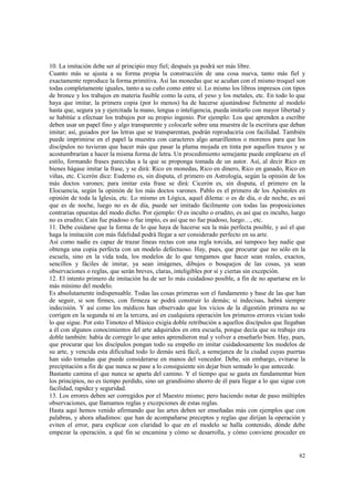 10. La imitación debe ser al principio muy fiel; después ya podrá ser más libre. 
Cuanto más se ajusta a su forma propia la construcción de una cosa nueva, tanto más fiel y 
exactamente reproduce la forma primitiva. Así las monedas que se acuñan con el mismo troquel son 
todas completamente iguales, tanto a su cuño como entre sí. Lo mismo los libros impresos con tipos 
de bronce y los trabajos en materia fusible como la cera, el yeso y los metales, etc. En todo lo que 
haya que imitar, la primera copia (por lo menos) ha de hacerse ajustándose fielmente al modelo 
hasta que, segura ya y ejercitada la mano, lengua o inteligencia, pueda imitarlo con mayor libertad y 
se habitúe a efectuar los trabajos por su propio ingenio. Por ejemplo: Los que aprenden a escribir 
deben usar un papel fino y algo transparente y colocarle sobre una muestra de la escritura que deban 
imitar; así, guiados por las letras que se transparentan, podrán reproduciría con facilidad. También 
puede imprimirse en el papel la muestra con caracteres algo amarillentos o morenos para que los 
discípulos no tuvieran que hacer más que pasar la pluma mojada en tinta por aquellos trazos y se 
acostumbrarían a hacer la misma forma de letra. Un procedimiento semejante puede emplearse en el 
estilo, formando frases parecidas a la que se proponga tomada de un autor. Así, al decir Rico en 
bienes hágase imitar la frase, y se dirá: Rico en monedas, Rico en dinero, Rico en ganado, Rico en 
viñas, etc. Cicerón dice: Eudemo es, sin disputa, el primero en Astrología, según la opinión de los 
más doctos varones; para imitar esta frase se dirá: Cicerón es, sin disputa, el primero en la 
Elocuencia, según la opinión de los más doctos varones. Pablo es el primero de los Apóstoles en 
opinión de toda la Iglesia, etc. Lo mismo en Lógica, aquel dilema: o es de día, o de noche, es así 
que es de noche, luego no es de día, puede ser imitado fácilmente con todas las proposiciones 
contrarias opuestas del modo dicho. Por ejemplo: O es inculto o erudito, es así que es inculto, luego 
no es erudito; Caín fue piadoso o fue impío, es así que no fue piadoso, luego…, etc. 
11. Debe cuidarse que la forma de lo que haya de hacerse sea la más perfecta posible, y así el que 
haga la imitación con más fidelidad podrá llegar a ser considerado perfecto en su arte. 
Así como nadie es capaz de trazar líneas rectas con una regla torcida, así tampoco hay nadie que 
obtenga una copia perfecta con un modelo defectuoso. Hay, pues, que procurar que no sólo en la 
escuela, sino en la vida toda, los modelos de lo que tengamos que hacer sean reales, exactos, 
sencillos y fáciles de imitar, ya sean imágenes, dibujos o bosquejos de las cosas, ya sean 
observaciones o reglas, que serán breves, claras, inteligibles por sí y ciertas sin excepción. 
12. El intento primero de imitación ha de ser lo más cuidadoso posible, a fin de no apartarse en lo 
más mínimo del modelo. 
Es absolutamente indispensable. Todas las cosas primeras son el fundamento y base de las que han 
de seguir, si son firmes, con firmeza se podrá construir lo demás; si indecisas, habrá siempre 
indecisión. Y así como los médicos han observado que los vicios de la digestión primera no se 
corrigen en la segunda ni en la tercera, así en cualquiera operación los primeros errores vician todo 
lo que sigue. Por esto Timoteo el Músico exigía doble retribución a aquellos discípulos que llegaban 
a él con algunos conocimientos del arte adquiridos en otra escuela, porque decía que su trabajo era 
doble también: había de corregir lo que antes aprendieron mal y volver a enseñarlo bien. Hay, pues, 
que procurar que los discípulos pongan todo su empeño en imitar cuidadosamente los modelos de 
su arte, y vencida esta dificultad todo lo demás será fácil, a semejanza de la ciudad cuyas puertas 
han sido tomadas que puede considerarse en manos del vencedor. Debe, sin embargo, evitarse la 
precipitación a fin de que nunca se pase a lo consiguiente sin dejar bien sentado lo que antecede. 
Bastante camina el que nunca se aparta del camino. Y el tiempo que se gasta en fundamentar bien 
los principios, no es tiempo perdido, sino un grandísimo ahorro de él para llegar a lo que sigue con 
facilidad, rapidez y seguridad. 
13. Los errores deben ser corregidos por el Maestro mismo; pero haciendo notar de paso múltiples 
observaciones, que llamamos reglas y excepciones de estas reglas. 
Hasta aquí hemos venido afirmando que las artes deben ser enseñadas más con ejemplos que con 
palabras, y ahora añadimos: que han de acompañarse preceptos y reglas que dirijan la operación y 
eviten el error, para explicar con claridad lo que en el modelo se halla contenido, dónde debe 
empezar la operación, a qué fin se encamina y cómo se desarrolla, y cómo conviene proceder en 
82 
 
