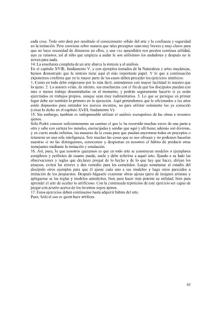 cada cosa. Todo esto dará por resultado el conocimiento sólido del arte y la confianza y seguridad 
en la imitación. Pero conviene sobre manera que tales preceptos sean muy breves y muy claros para 
que no haya necesidad de detenerse en ellos, y una vez aprendidos nos presten continua utilidad, 
aun ya remotos; así al niño que empieza a andar le son utilísimos los andadores y después no le 
sirven para nada. 
14. La enseñanza completa de un arte abarca la síntesis y el análisis. 
En el capitulo XVIII, fundamento V, y con ejemplos tomados de la Naturaleza y artes mecánicas, 
hemos demostrado que la síntesis tiene aquí el más importante papel. Y lo que a continuación 
exponemos confirma que en la mayor parte de los casos deben preceder los ejercicios sintéticos: 
1. Como en todo debe empezarse por lo más fácil, entendemos con mayor facilidad lo nuestro que 
lo ajeno. 2. Lo autores velan, de intento, sus enseñanzas con el fin de que los discípulos puedan con 
más o menos trabajo desentrañarlas en el momento, y podrán seguramente hacerlo si ya están 
ejercitados en trabajos propios, aunque sean muy rudimentarios. 3. Lo que se persigue en primer 
lugar debe ser también lo primero en la ejecución. Aquí pretendemos que le aficionados a las artes 
estén dispuestos para entender los nuevos inventos, no para utilizar solamente los ya conocido 
(véase lo dicho en el capítulo XVIII, fundamento V). 
15. Sin embargo, también es indispensable utilizar el análisis escrupuloso de las obras e inventos 
ajenos. 
Sólo Podrá conocer suficientemente un camino el que lo ha recorrido muchas veces de una parte a 
otra y sabe con certeza los ramales, encrucijadas y sendas que aquí y allí tiene; además son diversas, 
y en cierto modo infinitas, las maneras de la cosas para que puedan encerrarse todas en preceptos o 
retenerse en una sola inteligencia. Son muchas las cosas que se nos ofrecen y no podemos hacerlas 
nuestras si no las distinguimos, conocemos y despiertan en nosotros el hábito de producir otras 
semejantes mediante la imitación y emulación. 
16. Así, pues, lo que nosotros queremos es que en todo arte se construyan modelos o ejemplares 
completos y perfectos de cuanto puede, suele y debe referirse a aquel arte; fijando a su lado las 
observaciones y reglas que declaren porqué de lo hecho y de lo que hay que hacer, dirijan los 
ensayos, eviten los errores y den remedio para los cometidos. Luego sométanse al estudio del 
discípulo otros ejemplos para que él ajuste cada uno a sus modelos y haga otros parecidos a 
imitación de los propuestos. Después hágasele examinar obras ajenas (pero de insignes artistas) y 
aplíquense se las reglas y modelos antedichos, bien para hacer más potente su utilidad, bien para 
aprender el arte de ocultar lo artificioso. Con la continuada repetición de este ejercicio ser capaz de 
juzgar con acierto acerca de los inventos suyos ajenos. 
17. Estos ejercicios deben continuarse hasta adquirir hábito del arte. 
Pues, Sólo el uso es quien hace artífices. 
83 
 