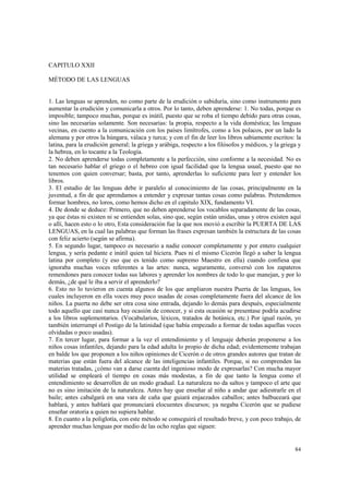 84 
CAPITULO XXII 
MÉTODO DE LAS LENGUAS 
1. Las lenguas se aprenden, no como parte de la erudición o sabiduría, sino como instrumento para 
aumentar la erudición y comunicarla a otros. Por lo tanto, deben aprenderse: 1. No todas, porque es 
imposible; tampoco muchas, porque es inútil, puesto que se roba el tiempo debido para otras cosas, 
sino las necesarias solamente. Son necesarias: la propia, respecto a la vida doméstica; las lenguas 
vecinas, en cuento a la comunicación con los países limítrofes, como a los polacos, por un lado la 
alemana y por otros la húngara, válaca y turca; y con el fin de leer los libros sabiamente escritos: la 
latina, para la erudición general; la griega y arábiga, respecto a los filósofos y médicos, y la griega y 
la hebrea, en lo tocante a la Teología. 
2. No deben aprenderse todas completamente a la perfección, sino conforme a la necesidad. No es 
tan necesario hablar el griego o el hebreo con igual facilidad que la lengua usual, puesto que no 
tenemos con quien conversar; basta, por tanto, aprenderlas lo suficiente para leer y entender los 
libros. 
3. El estudio de las lenguas debe ir paralelo al conocimiento de las cosas, principalmente en la 
juventud, a fin de que aprendamos a entender y expresar tantas cosas como palabras. Pretendemos 
formar hombres, no loros, como hemos dicho en el capitulo XIX, fundamento VI. 
4. De donde se deduce: Primero, que no deben aprenderse los vocablos separadamente de las cosas, 
ya que éstas ni existen ni se entienden solas, sino que, según están unidas, unas y otros existen aquí 
o allí, hacen esto o lo otro, Esta consideración fue la que nos movió a escribir la PUERTA DE LAS 
LENGUAS, en la cual las palabras que forman las frases expresan también la estructura de las cosas 
con feliz acierto (según se afirma). 
5. En segundo lugar, tampoco es necesario a nadie conocer completamente y por entero cualquier 
lengua, y sería pedante e inútil quien tal hiciera. Pues ni el mismo Cicerón llegó a saber la lengua 
latina por completo (y eso que es tenido como supremo Maestro en ella) cuando confiesa que 
ignoraba muchas voces referentes a las artes: nunca, seguramente, conversó con los zapateros 
remendones para conocer todas sus labores y aprender los nombres de todo lo que manejan, y por lo 
demás, ¿de qué le iba a servir el aprenderlo? 
6. Esto no lo tuvieron en cuenta algunos de los que ampliaron nuestra Puerta de las lenguas, los 
cuales incluyeron en ella voces muy poco usadas de cosas completamente fuera del alcance de los 
niños. La puerta no debe ser otra cosa sino entrada, dejando lo demás para después, especialmente 
todo aquello que casi nunca hay ocasión de conocer, y si esta ocasión se presentase podría acudirse 
a los libros suplementarios. (Vocabularios, léxicos, tratados de botánica, etc.) Por igual razón, yo 
también interrumpí el Postigo de la latinidad (que había empezado a formar de todas aquellas voces 
olvidadas o poco usadas). 
7. En tercer lugar, para formar a la vez el entendimiento y el lenguaje deberán proponerse a los 
niños cosas infantiles, dejando para la edad adulta lo propio de dicha edad; evidentemente trabajan 
en balde los que proponen a los niños opiniones de Cicerón o de otros grandes autores que tratan de 
materias que están fuera del alcance de las inteligencias infantiles. Porque, si no comprenden las 
materias tratadas, ¿cómo van a darse cuenta del ingenioso modo de expresarlas? Con mucha mayor 
utilidad se empleará el tiempo en cosas más modestas, a fin de que tanto la lengua como el 
entendimiento se desarrollen de un modo gradual. La naturaleza no da saltos y tampoco el arte que 
no es sino imitación de la naturaleza. Antes hay que enseñar al niño a andar que adiestrarle en el 
baile; antes cabalgará en una vara de caña que guiará enjaezados caballos; antes balbuceará que 
hablará, y antes hablará que pronunciará elocuentes discursos; ya negaba Cicerón que se pudiese 
enseñar oratoria a quien no supiera hablar. 
8. En cuanto a la poliglotía, con este método se conseguirá el resultado breve, y con poco trabajo, de 
aprender muchas lenguas por medio de las ocho reglas que siguen: 
 