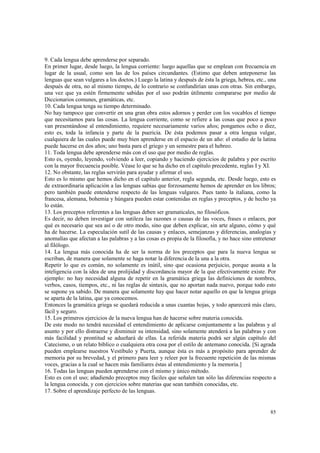 9. Cada lengua debe aprenderse por separado. 
En primer lugar, desde luego, la lengua corriente: luego aquellas que se emplean con frecuencia en 
lugar de la usual, como son las de los países circundantes. (Estimo que deben anteponerse las 
lenguas que sean vulgares a los doctos.) Luego la latina y después de ésta la griega, hebrea, etc., una 
después de otra, no al mismo tiempo, de lo contrario se confundirían unas con otras. Sin embargo, 
una vez que ya estén firmemente sabidas por el uso podrán útilmente compararse por medio de 
Diccionarios comunes, gramáticas, etc. 
10. Cada lengua tenga su tiempo determinado. 
No hay tampoco que convertir en una gran obra estos adornos y perder con los vocablos el tiempo 
que necesitamos para las cosas. La lengua corriente, como se refiere a las cosas que poco a poco 
van presentándose al entendimiento, requiere necesariamente varios años; pongamos ocho o diez, 
esto es, toda la infancia y parte de la puericia. De ésta podemos pasar a otra lengua vulgar, 
cualquiera de las cuales puede muy bien aprenderse en el espacio de un año: el estudio de la latina 
puede hacerse en dos años; uno basta para el griego y un semestre para el hebreo. 
11. Toda lengua debe aprenderse más con el uso que por medio de reglas. 
Esto es, oyendo, leyendo, volviendo a leer, copiando y haciendo ejercicios de palabra y por escrito 
con la mayor frecuencia posible. Véase lo que se ha dicho en el capítulo precedente, reglas I y XI. 
12. No obstante, las reglas servirán para ayudar y afirmar el uso. 
Esto es lo mismo que hemos dicho en el capítulo anterior, regla segunda, etc. Desde luego, esto es 
de extraordinaria aplicación a las lenguas sabias que forzosamente hemos de aprender en los libros; 
pero también puede entenderse respecto de las lenguas vulgares. Pues tanto la italiana, como la 
francesa, alemana, bohemia y húngara pueden estar contenidas en reglas y preceptos, y de hecho ya 
lo están. 
13. Los preceptos referentes a las lenguas deben ser gramaticales, no filosóficos. 
Es decir, no deben investigar con sutileza las razones o causas de las voces, frases o enlaces, por 
qué es necesario que sea así o de otro modo, sino que deben explicar, sin arte alguno, cómo y qué 
ha de hacerse. La especulación sutil de las causas y enlaces, semejanzas y diferencias, analogías y 
anomalías que afectan a las palabras y a las cosas es propia de la filosofía, y no hace sino entretener 
al filólogo. 
14. La lengua más conocida ha de ser la norma de los preceptos que para la nueva lengua se 
escriban, de manera que solamente se haga notar la diferencia de la una a la otra. 
Repetir lo que es común, no solamente es inútil, sino que ocasiona perjuicio, porque asusta a la 
inteligencia con la idea de una prolijidad y discordancia mayor de la que efectivamente existe. Por 
ejemplo: no hay necesidad alguna de repetir en la gramática griega las definiciones de nombres, 
verbos, casos, tiempos, etc., ni las reglas de sintaxis, que no aportan nada nuevo, porque todo esto 
se supone ya sabido. De manera que solamente hay que hacer notar aquello en que la lengua griega 
se aparta de la latina, que ya conocemos. 
Entonces la gramática griega se quedará reducida a unas cuantas hojas, y todo aparecerá más claro, 
fácil y seguro. 
15. Los primeros ejercicios de la nueva lengua han de hacerse sobre materia conocida. 
De este modo no tendrá necesidad el entendimiento de aplicarse conjuntamente a las palabras y al 
asunto y por ello distraerse y disminuir su intensidad, sino solamente atenderá a las palabras y con 
más facilidad y prontitud se adueñará de ellas. La referida materia podrá ser algún capítulo del 
Catecismo, o un relato bíblico o cualquiera otra cosa por el estilo de antemano conocida. [Si agrada 
pueden emplearse nuestros Vestíbulo y Puerta, aunque ésta es más a propósito para aprender de 
memoria por su brevedad, y el primero para leer y releer por la frecuente repetición de las mismas 
voces, gracias a la cual se hacen más familiares éstas al entendimiento y la memoria.] 
16. Todas las lenguas pueden aprenderse con el mismo y único método. 
Esto es con el uso; añadiendo preceptos muy fáciles que señalen tan sólo las diferencias respecto a 
la lengua conocida, y con ejercicios sobre materias que sean también conocidas, etc. 
17. Sobre el aprendizaje perfecto de las lenguas. 
85 
 