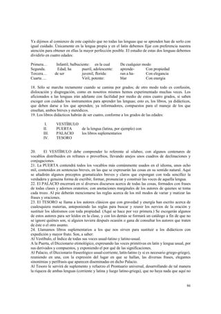 Ya dijimos al comienzo de este capitulo que no todas las lenguas que se aprenden han de serlo con 
igual cuidado. Únicamente en la lengua propia y en el latín debemos fijar con preferencia nuestra 
atención para obtener en ellas la mayor perfección posible. El estudio de estas dos lenguas debemos 
dividirlo en cuatro edades: 
86 
Primera… Infantil, balbuciente: en la cual De cualquier modo 
Segunda. Edad, ha pueril, adolescente: aprende- Con propiedad 
Tercera… de ser juvenil, florida: ran a ha- Con elegancia 
Cuarta…. Viril, potente: blar Con energía 
18. Sólo se marcha rectamente cuando se camina por grados; de otro modo todo es confusión, 
dislocación y disgregación, como en nosotros mismos hemos experimentado muchas veces. Los 
aficionados a las lenguas irán adelante con facilidad por medio de estos cuatro grados, si saben 
escoger con cuidado los instrumentos para aprender las lenguas; esto es, los libros, ya didácticos, 
que deben darse a los que aprenden; ya informadores, compuestos para el maneje de los que 
enseñan, ambos breves y metódicos. 
19. Los libros didácticos habrán de ser cuatro, conforme a los grados de las edades: 
I. VESTÍBULO 
II. PUERTA de la lengua (latina, por ejemplo) con 
III. PALACIO los libros suplementarios 
IV. TESORO 
20. El VESTÍBULO debe comprender lo referente al silabeo, con algunos centenares de 
vocablos distribuidos en refranes o proverbios, llevando anejos unos cuadros de declinaciones y 
conjugaciones. 
21. La PUERTA contendrá todos los vocablos más comúnmente usados en el idioma, unos ocho 
mil, contenidos en sentencias breves, en las que se expresarán las cosas en su sentido natural. Aquí 
se añadirán algunos preceptos gramaticales breves y claros que expongan con toda sencillez la 
verdadera y genuina forma de escribir, formar, pronunciar y construir las voces de aquella lengua. 
22. El PALACIO encerrará en sí diversos discursos acerca de todas las cosas, formados con frases 
de todas clases y adornos oratorios; con anotaciones marginales de los autores de quienes se toma 
cada trozo. Al pie deberán mencionarse las reglas acerca de los mil modos de variar y matizar las 
frases y oraciones. 
23. El TESORO se llama a los autores clásicos que con gravedad y energía han escrito acerca de 
cualesquiera materias, anteponiendo las reglas para buscar y reunir los nervios de la oración y 
sustituir los idiotismos con toda propiedad. (Aquí se hace por vez primera.) Se escogerán algunos 
de estos autores para ser leídos en la clase, y con los demás se formará un catálogo a fin de que no 
se ignore quiénes son, si alguien tuviera después ocasión o gana de consultar los autores que traten 
de éste o el otro asunto. 
24. Llamamos libros suplementarios a los que nos sirven para sustituir a los didácticos con 
expedición y mayor fruto. Son, a saber: 
Al Vestíbulo, el Indice de todas sus voces usual-latino y latino-usual. 
A la Puerta, el Diccionario etimológico, expresando las voces primitivas en latín y lengua usual, por 
sus derivados y compuestos, y exponiendo el por qué de las significaciones. 
Al Palacio, el Diccionario fraseológico usual-corriente, latín-latino (y si es necesario griego-griego), 
reuniendo en una, con la expresión del lugar en que se hallan, las diversas frases, elegantes 
sinonimias y perífrasis que aparecen diseminadas en dicho Palacio. 
Al Tesoro le servirá de suplemento y refuerzo el Prontuario universal, desarrollando de tal manera 
la riqueza de ambas lenguas (corriente y latina y luego latino-griega), que no haya nada que aquí no 
 