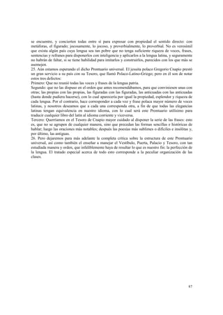 se encuentre, y concierten todas entre sí para expresar con propiedad el sentido directo: con 
metáforas, el figurado; jocosamente, lo jocoso, y proverbialmente, lo proverbial. No es verosímil 
que exista algún país cuya lengua sea tan pobre que no tenga suficiente riqueza de voces, frases, 
sentencias y refranes para disponerlos con inteligencia y aplicarlos a la lengua latina, y seguramente 
no habrán de faltar, si se tiene habilidad para imitarlos y construirlos, parecidos con los que más se 
asemejen. 
25. Aún estamos esperando el dicho Prontuario universal. El jesuita polaco Gregorio Cnapio prestó 
un gran servicio a su país con su Tesoro, que llamó Polaco-Latino-Griego; pero en él son de notar 
estos tres defectos: 
Primero: Que no reunió todas las voces y frases de la lengua patria. 
Segundo: que no las dispuso en el orden que antes recomendábamos, para que conviniesen unas con 
otras; las propias con las propias, las figuradas con las figuradas, las anticuadas con las anticuadas 
(hasta donde pudiera hacerse), con lo cual aparecería por igual la propiedad, esplendor y riqueza de 
cada lengua. Por el contrario, hace corresponder a cada voz y frase polaca mayor número de voces 
latinas, y nosotros deseamos que a cada una corresponda otra, a fin de que todas las elegancias 
latinas tengan equivalencia en nuestro idioma, con lo cual será este Prontuario utilísimo para 
traducir cualquier libro del latín al idioma corriente y viceversa. 
Tercero: Querríamos en el Tesoro de Cnapio mayor cuidado al disponer la serie de las frases: esto 
es, que no se agrupen de cualquier manera, sino que precedan las formas sencillas e históricas de 
hablar; luego las oraciones más notables; después las poesías más sublimes o difíciles e insólitas y, 
por último, las antiguas. 
26. Pero dejaremos para más adelante la completa crítica sobre la estructura de este Prontuario 
universal, así como también el enseñar a manejar el Vestíbulo, Puerta, Palacio y Tesoro, con tan 
estudiada manera y orden, que infaliblemente haya de resultar lo que es nuestro fin: la perfección de 
la lengua. El tratado especial acerca de todo esto corresponde a la peculiar organización de las 
clases. 
87 
 