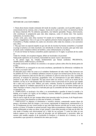 88 
CAPITULO XXIII 
MÉTODO DE LAS COSTUMBRES 
1. Hasta ahora hemos tratado solamente del modo de enseñar y aprender, con la posible rapidez, el 
conocimiento de las ciencias, artes y lenguas. Acerca de lo cual se nos viene a la memoria el dicho 
de Séneca (Epístola 89): No debemos aprenderlo, sino haberlo aprendido. Porque, efectivamente, 
sólo constituyen la preparación para más altas empresas, como él mismo dice: Son nuestros 
rudimentos, no nuestras obras. 
¿Cuáles serán, pues, estas obras nuestras? El estudio de la Sabiduría, que nos tornará sublimes, 
fuertes y magnánimos. Esto es lo que en los capítulos primeros hemos designado con el nombre de 
Costumbres y Piedad, mediante las cuales nos elevamos sobre todas las criaturas y nos acercamos 
más a Dios. 
2. Hay que tener un especial empeño en que este arte de inculcar las buenas costumbres y la piedad 
se ponga en práctica con toda exactitud y sea introducido en todas las escuelas, para que éstas sean 
de modo cierto verdaderos talleres de hombres, como ordinariamente se les llama. 
3. El arte de formar las buenas costumbres puede expresarse en 16 reglas. La primera de las cuales 
es: 
Todas las virtudes, sin exceptuar ninguna, deben ser inculcadas a la juventud. 
Nada puede suprimirse en la rectitud y honestidad sin causar vacíos o desconcierto. 
4. En primer lugar, las virtudes fundamentales que llaman cardinales: PRUDENCIA, 
TEMPLANZA, FORTALEZA y JUSTICIA. 
No puede construirse un edificio sin cimientos o sin apoyar a plomo sobre ellos las demás partes de 
la obra. 
5. PRUDENCIA se conseguirá en una recta enseñanza, aprendiendo las diferencias verdaderas de 
las cosas y su exacto valor. 
El adecuado juicio sobre las cosas es el verdadero fundamento de toda virtud. Muy hermosas son 
las palabras de Vives: La verdadera sabiduría consiste en juzgar con rectitud acerca de las cosas, de 
manera que estimemos cada una de ellas tal y conforme es; para no correr tras las viles, creyéndolas 
preciosas, ni rechazar las preciosas, juzgándolas viles; no menospreciar lo que debe alabarse, ni 
ensalzar lo que debe ser vituperado. De aquí nacen todos los errores y vicios en la mente de los 
hombres: no hay en la vida humana nada tan funesto como la perversión de los juicios que impide 
dar a cada cosa su justo valor. Débese, por tanto, continúa, inculcar la costumbre desde niño de 
procurar adquirir la verdadera apreciación de las cosas, que irá creciendo al mismo tiempo que la 
edad. Practique lo bueno y huya de lo malvado para que la costumbre del bien obrar forme parte de 
su naturaleza, etc. 
6. TEMPLANZA se inculcará a los niños y se acostumbrarán a guardar al tomar la comida y la 
bebida, en el sueño y la vigilia, en los trabajos y recreos, hablando y guardando silencio, durante 
todo el tiempo de su educación. 
Para lo cual es regla de oro que siempre deben tener presente todos los jóvenes, la de Nequid nimis: 
nada con exceso, para detenerse en todo ante la hartura y el fastidio. 
7. FORTALEZA se adquiere al dominarnos a nosotros mismos; conteniendo nuestro deseo de 
pasear o divertirnos fuera de tiempo o con exceso; reprimiendo la impaciencia, murmuración o la 
ira. El fundamento de esta virtud estriba en que todo debe hacerse movido por la razón, no por la 
pasión o el deseo. El hombre es animal racional, luego debe acostumbrarse a dejarse conducir por la 
razón, deliberando en todas sus obras, el qué, porqué y cómo debe proceder en cada una de ellas. De 
este modo el hombre será efectivamente rey y señor de sus acciones. Y como los niños no son 
todavía capaces (a lo menos no todos) de proceder con tal deliberación y raciocinio, debe ser 
nuestro más notable empeño el de inculcarles la fortaleza y el dominio de sí mismos, si se les 
acostumbra a que ejecuten la voluntad de otro antes que la suya: 
 