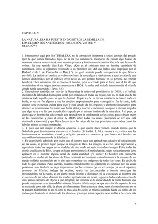 9 
CAPITULO V 
LA NATURALEZA HA PUESTO EN NOSOTROS LA SEMILLA DE 
LOS ELEMENTOS ANTEDICHOS (ERUDICIÓN, VIRTUD Y 
RELIGIÓN) 
1. Entendemos aquí por NATURALEZA, no la corrupción inherente a todos después del pecado 
(por la que somos llamados hijos de la ira por naturaleza, incapaces de pensar algo bueno de 
nosotros mismos como tales), sino nuestra primera y fundamental constitución, a la que hemos de 
volver. En este sentido dice Luis Vives: ¿Qué es el cristiano sino un hombre cambiado de 
naturaleza, como si dijéramos restituido a su primitivo ser, del que había sido despojado por el 
Diablo? (Lib. 1 de Concordia et Disc.) Y en igual sentido puede interpretarse lo que Séneca 
escribió: La sabiduría consiste en volvernos hacia la naturaleza y restituirnos a aquel estado de que 
luimos desposeídos por el público error (esto es, del género humano en la persona del primer 
hombre). Dice asimismo: No es bueno el hombre, pero es creado para el bien; con el fin de que 
acordándose de su origen procure asemejarse a DIOS. A nadie está vedado intentar subir al sitio de 
donde había descendido. (Epist. 93.) 
2. Entendemos también por voz de la Naturaleza la universal providencia de DIOS, o el influjo 
incesante de la bondad divina para obrar por completo en todas las cosas; esto es, en cada una de las 
criaturas todo aquello para lo que la destinó. Propio es de la divina sabiduría no hacer nada en 
balde, o sea sin fin alguno y sin los medios proporcionados para conseguirle. Por lo tanto, todo 
cuanto tiene existencia existe para algo y está dotado de los órganos y elementos necesarios para 
obtener su determinado fin; tanto que habrá dolor y muerte si mediante cualquier violencia impides 
que algo vaya a su fin con expedición y agrado por el mismo instinto de la naturaleza. Así, pues, es 
cierto que el hombre ha sido creado con aptitud para la inteligencia de las cosas, para el buen orden 
de las costumbres y para el amor de DIOS sobre todas las cosas (acabamos de ver que está 
destinado a todo esto) y que lleva dentro de sí las raíces de los tres principios enunciados como los 
árboles tienen las suyas enterradas. 
3. Y para que con mayor evidencia aparezca lo que quiere decir Sirach, cuando afirma que la 
Sabiduría puso fundamentos eternos en el hombre (Eclesiást. 1. 10.), vamos a ver cuáles son los 
fundamentos de erudición, virtud y religión puestos en nosotros y que hacen del hombre un 
maravilloso instrumento de la Sabiduría. 
4. Es un principio admitido por todos que el hombre nace con aptitud para adquirir el conocimiento 
de las cosas, en primer lugar porque es imagen de Dios. La imagen, sí es fiel, debe representar y 
reproducir todos los rasgos de su modelo, de otro modo no sería verdadera imagen. Entre todas las 
demás cualidades de Dios, ocupa un lugar preeminente la Omnisciencia; luego necesariamente debe 
aparecer en el hombre alguna señal de dicha cualidad. ¿Y cómo? El hombre está realmente 
colocado en medio de las obras de Dios, teniendo su luminoso entendimiento a la manera de un 
espejo esférico suspendido en lo alto que reproduce las imágenes de todas las cosas. Es decir, de 
todo lo que le rodea. Pero además, nuestro entendimiento no solamente es ocupado por las cosas 
próximas, sino también se deja impresionar por las remotas (ya en el tiempo, ya en el espacio), 
acomete las difíciles, indaga las ocultas, revela las desconocidas e intenta investigar las 
inescrutables; por lo tanto, es en cierto modo infinito e ilimitado. Si se concediera al hombre una 
existencia de mil años, durante los cuales; aprendiendo sin cesar, siguiera deduciendo una cosa de 
otra, jamás carecería de objeto a que dirigirse; tan inmensa es la capacidad de la mente humana que 
puede compararse a un insondable abismo. Nuestro débil cuerpo ocupa un reducido espacio; la voz 
se extiende poco más allá; la altura del firmamento limita nuestra vista; pero al entendimiento no se 
le pueden fijar límites ni en el cielo ni más allá del cielo; lo mismo asciende hasta los cielos de los 
cielos que desciende al abismo de los abismos; y aunque estos espacios sean millares de veces más 
 