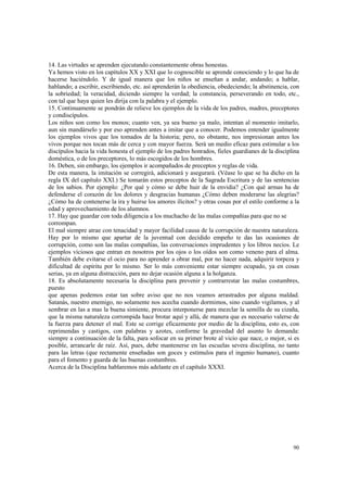 14. Las virtudes se aprenden ejecutando constantemente obras honestas. 
Ya hemos visto en los capítulos XX y XXI que lo cognoscible se aprende conociendo y lo que ha de 
hacerse haciéndolo. Y de igual manera que los niños se enseñan a andar, andando; a hablar, 
hablando; a escribir, escribiendo, etc. así aprenderán la obediencia, obedeciendo; la abstinencia, con 
la sobriedad; la veracidad, diciendo siempre la verdad; la constancia, perseverando en todo, etc., 
con tal que haya quien les dirija con la palabra y el ejemplo. 
15. Continuamente se pondrán de relieve los ejemplos de la vida de los padres, madres, preceptores 
y condiscípulos. 
Los niños son como los monos; cuanto ven, ya sea bueno ya malo, intentan al momento imitarlo, 
aun sin mandárselo y por eso aprenden antes a imitar que a conocer. Podemos entender igualmente 
los ejemplos vivos que los tomados de la historia; pero, no obstante, nos impresionan antes los 
vivos porque nos tocan más de cerca y con mayor fuerza. Será un medio eficaz para estimular a los 
discípulos hacia la vida honesta el ejemplo de los padres honrados, fieles guardianes de la disciplina 
doméstica, o de los preceptores, lo más escogidos de los hombres. 
16. Deben, sin embargo, los ejemplos ir acompañados de preceptos y reglas de vida. 
De esta manera, la imitación se corregirá, adicionará y asegurará. (Véase lo que se ha dicho en la 
regla IX del capítulo XXI.) Se tomarán estos preceptos de la Sagrada Escritura y de las sentencias 
de los sabios. Por ejemplo: ¿Por qué y cómo se debe huir de la envidia? ¿Con qué armas ha de 
defenderse el corazón de los dolores y desgracias humanas ¿Cómo deben moderarse las alegrías? 
¿Cómo ha de contenerse la ira y huirse los amores ilícitos? y otras cosas por el estilo conforme a la 
edad y aprovechamiento de los alumnos. 
17. Hay que guardar con toda diligencia a los muchacho de las malas compañías para que no se 
corrompan. 
El mal siempre atrae con tenacidad y mayor facilidad causa de la corrupción de nuestra naturaleza. 
Hay por lo mismo que apartar de la juventud con decidido empeño te das las ocasiones de 
corrupción, como son las malas compañías, las conversaciones imprudentes y los libros necios. Le 
ejemplos viciosos que entran en nosotros por los ojos o los oídos son como veneno para el alma. 
También debe evitarse el ocio para no aprender a obrar mal, por no hacer nada, adquirir torpeza y 
dificultad de espíritu por lo mismo. Ser lo más conveniente estar siempre ocupado, ya en cosas 
serias, ya en alguna distracción, para no dejar ocasión alguna a la holganza. 
18. Es absolutamente necesaria la disciplina para prevenir y contrarrestar las malas costumbres, 
puesto 
que apenas podemos estar tan sobre aviso que no nos veamos arrastrados por alguna maldad. 
Satanás, nuestro enemigo, no solamente nos acecha cuando dormimos, sino cuando vigilamos, y al 
sembrar en las a mas la buena simiente, procura interponerse para mezclar la semilla de su cizaña, 
que la misma naturaleza corrompida hace brotar aquí y allá, de manera que es necesario valerse de 
la fuerza para detener el mal. Este se corrige eficazmente por medio de la disciplina, esto es, con 
reprimendas y castigos, con palabras y azotes, conforme la gravedad del asunto lo demanda: 
siempre a continuación de la falta, para sofocar en su primer brote al vicio que nace, o mejor, si es 
posible, arrancarle de raíz. Así, pues, debe mantenerse en las escuelas severa disciplina, no tanto 
para las letras (que rectamente enseñadas son goces y estímulos para el ingenio humano), cuanto 
para el fomento y guarda de las buenas costumbres. 
Acerca de la Disciplina hablaremos más adelante en el capítulo XXXI. 
90 
 