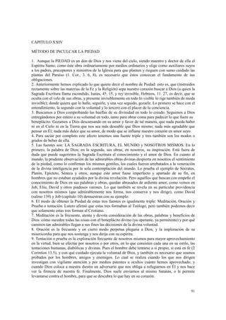 91 
CAPITULO XXIV 
MÉTODO DE INCULCAR LA PIEDAD 
1. Aunque la PIEDAD es un don de Dios y nos viene del cielo, siendo maestro y doctor de ella el 
Espíritu Santo; como éste obra ordinariamente por medios ordinarios y elige como auxiliares suyos 
a los padres, preceptores y ministros de la Iglesia para que planten y rieguen con sumo cuidado las 
plantas del Paraíso (1. Cor., 3. 6, 8), es necesario que éstos conozcan el fundamento de sus 
obligaciones. 
2. Anteriormente hemos explicado lo que quiere decir el nombre de Piedad: esto es, que (instruidos 
rectamente sobre las materias de la Fe y la Religión) sepa nuestro corazón buscar a Dios (a quien la 
Sagrada Escritura llama escondido, Isaías, 45. 15, y rey invisible, Hebreos, 11. 27, es decir, que se 
oculta con el velo de sus obras, y presente invisiblemente en todo lo visible lo rige también de moda 
invisible); donde quiera que lo halle, seguirle, y una vez seguido, gozarle. Lo primero se hace con el 
entendimiento, la segundo con la voluntad y lo tercero con el placer de la conciencia. 
3. Buscamos a Dios comprobando las huellas de su divinidad en todo lo creado. Seguimos a Dios 
entregándonos por entero a su voluntad en todo, tanto para obrar coma para padecer lo que fuere su 
beneplácito. Gozamos a Dios descansando en su amor y favor de tal manera, que nada pueda haber 
ni en el Cielo ni en la Tierra que nos sea más deseable que Dios mismo; nada más agradable que 
pensar en Él; nada más dulce que su amor, de modo que se inflame nuestro corazón en amor suyo. 
4. Para saciar por completo este afecto tenemos una fuente triple y tres también son los modos o 
grados de beber de ella. 
5. Las fuentes son: LA SAGRADA ESCRITURA, EL MUNDO y NOSOTROS MISMOS. En lo 
primero, la palabra de Dios; en la segunda, sus obras; en nosotros, su inspiración. Está fuera de 
duda que puede sugerirnos la Sagrada Escritura el conocimiento y el amor de Dios. En cuanto al 
mundo, la prudente observación de las admirables obras divinas despierta en nosotros el sentimiento 
de la piedad, como lo confirman los mismos gentiles, los cuales fueron arrebatados a la veneración 
de la divina inteligencia por la sola contemplación del mundo. Lo prueba el ejemplo de Sócrates, 
Platón, Epicteto, Séneca y otros; aunque este amor fuese imperfecto y apartado de su fin, en 
hombres que no estaban ayudados por la divina revelación. Pero aquéllos que buscan con empeño el 
conocimiento de Dios en sus palabras y obras, quedan abrasados de ardiente amor, como vemos en 
Job, Eliu, David y otros piadosos varones. Lo que también se revela en su particular providencia 
con nosotros mismos (que admirablemente nos forma, nos conserva y nos dirige), como David 
(salmo 139) y Job (capítulo 10) demuestran con su ejemplo. 
6. El modo de obtener la Piedad de estas tres fuentes es igualmente triple: Meditación, Oración y 
Prueba o tentación. Lutero afirmó que estas tres formaban al Teólogo, pero también podemos decir 
que solamente estas tres forman al Cristiano. 
7. Meditación es la frecuente, atenta y devota consideración de las obras, palabras y beneficios de 
Dios: cómo suceden todas las cosas con el beneplácito divino (ya operante, ya permitente) y por qué 
caminos tan admirables llegan a sus fines las decisiones de la divina voluntad. 
8. Oración es la frecuente y en cierto modo perpetua plegaria a Dios, y la imploración de su 
misericordia para que nos sostenga y nos dirija con su espíritu. 
9. Tentación o prueba es la exploración frecuente de nosotros mismos para mayor aprovechamiento 
en la virtud, bien se efectúe por nosotros o por otros, en lo que consisten cada una en su estilo, las 
tentaciones humanas, diabólicas y divinas. Pues el hombre debe tentarse a sí propio, si está en fe (2 
Corintios 13.5), y con qué cuidado ejecuta la voluntad de Dios, y también es necesario que seamos 
probados por los hombres, amigos y enemigos. Lo cual se realiza cuando los que nos dirigen 
investigan con vigilante atención y por medios patentes u ocultos cuánto hemos aprovechado; y 
cuando Dios coloca a nuestra diestra un adversario que nos obliga a refugiarnos en Él y nos hace 
ver la firmeza de nuestra fe. Finalmente, Dios suele enviarnos al mismo Satanás, o le permite 
levantarse contra el hombre, para que se descubra lo que hay en su corazón. 
 