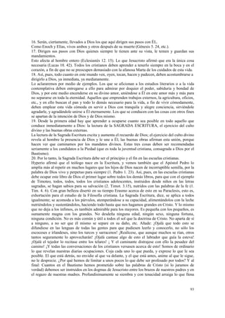 16. Serán, ciertamente, llevados a Dios los que aquí dirigen sus pasos con ÉL. 
Como Enoch y Elías, vivos ambos y otros después de su muerte (Génesis 5. 24, etc.). 
17. Dirigen sus pasos con Dios quienes siempre le tienen ante su vista, le temen y guardan sus 
mandamientos. 
Esto afecta al hombre entero (Eclesiastés 12. 15). Lo que Jesucristo afirmó que era la única cosa 
necesaria (Lucas 10. 42). Todos los cristianos deben aprender a tenerlo siempre en la boca y en el 
corazón, a fin de que no se preocupen demasiado con la afanosa Marta de los cuidados de esta vida. 
18. Así, pues, todo cuanto en este mundo ven, oyen, tocan, hacen y padecen, deben acostumbrarse a 
dirigirlo a Dios, ya inmediata, ya mediatamente. 
Lo aclararemos por medio de ejemplos. Los que se aficionan a los estudios literarios o a la vida 
contemplativa deben entregarse a ello para admirar por doquier el poder, sabiduría y bondad de 
Dios, y por este medio encenderse en su divino amor, uniéndose a Él en este amor más y más para 
no separarse en toda la eternidad. Aquellos que emprenden trabajos externos, la agricultura, oficios, 
etc., y en ello buscan el pan y todo lo demás necesario para la vida, a fin de vivir cómodamente, 
deben emplear esta vida cómoda en servir a Dios con tranquila y alegre conciencia, sirviéndole 
agradarle, y agradándole unirse a Él eternamente. Los que se conducen con las cosas con otros fines 
se apartan de la intención de Dios y de Dios mismo. 
19. Desde la primera edad hay que aprender a ocuparse cuanto sea posible en todo aquello que 
conduce inmediatamente a Dios: la lectura de la SAGRADA ESCRITURA, el ejercicio del culto 
divino y las buenas obras externas. 
La lectura de la Sagrada Escritura excita y aumenta el recuerdo de Dios; el ejercicio del culto divino 
revela al hombre la presencia de Dios y le une a Él; las buenas obras afirman esta unión, porque 
hacen ver que caminamos por los mandatos divinos. Estas tres cosas deben ser recomendadas 
seriamente a los candidatos a la Piedad (que es toda la juventud cristiana, consagrada a Dios por el 
Bautismo). 
20. Por lo tanto, la Sagrada Escritura debe ser el principio y el fin en las escuelas cristianas. 
Hyperio afirmó que el teólogo nace en la Escritura, y vemos también que el Apóstol Pedro lo 
amplía más al repetir en muchos lugares que los hijos de Dios nacen de incorruptible semilla, por la 
palabra de Dios vivo y perpetuo para siempre (1. Pedro 1. 23). Así, pues, en las escuelas cristianas 
debe ocupar este libro de Dios el primer lugar sobre todos los demás libros, para que con el ejemplo 
de Timoteo, todos, todos, todos los cristianos adolescentes, instruidos desde niños en las letras 
sagradas, se hagan sabios para su salvación (2. Timot. 3.15), nutridos con las palabras de la fe (1. 
Tim. 4. 6). Con gran belleza disertó en su tiempo Erasmo acerca de esto en su Paraclesis, esto es, 
exhortación para el estudio de la Filosofía cristiana. La Sagrada Escritura, dice, se aplica a todos 
igualmente; se acomoda a los párvulos, atemperándose a su capacidad, alimentándolos con la leche 
nutriéndolos y sustentándolos, haciendo todo hasta que nos hagamos grandes en Cristo. Y lo mismo 
que no deja a los ínfimos, es también admirable para los mayores. Es pequeña con los pequeños, es 
sumamente magna con los grandes. No desdeña ninguna edad, ningún sexo, ninguna fortuna, 
ninguna condición. No es más común y útil a todos el sol que la doctrina de Cristo. No aparta de sí 
a ninguno, a no ser que él mismo se separe en su daño, etc. Añade: ¡Ojalá que todo esto se 
difundiese en las lenguas de todas las gentes para que pudiesen leerlo y conocerlo, no sólo los 
escoceses e irlandeses, sino los turcos y sarracenos! ¡Realícese, que aunque muchos se rían, otros 
tantos seguramente lo aprovecharán! ¡Ojalá cantase algo de esto el labrador que guía la esteva! 
¡Ojalá el tejedor lo recitase entre los telares! ¡ Y el caminante distrajese con ello la pesadez del 
camino! ¡Y todas las conversaciones de los cristianos versasen acerca de esto! Somos de ordinario 
lo que revelan nuestras diarias ocupaciones. Coja cada uno lo que pueda, y exprese lo que le sea 
posible. El que está detrás, no envidie al que va delante, y el que está antes, anime al que le sigue, 
no le desprecie. ¿Por qué hemos de limitar a unos pocos lo que debe ser profesado por todos? Y al 
final: Cuantos en el Bautismo hemos prometido sobre las palabras de Cristo (si lo juramos de 
verdad) debemos ser instruidos en los dogmas de Jesucristo entre los brazos de nuestros padres y en 
el regazo de nuestras madres. Profundísimamente se siembra y con tenacidad arraiga lo que llena 
93 
 