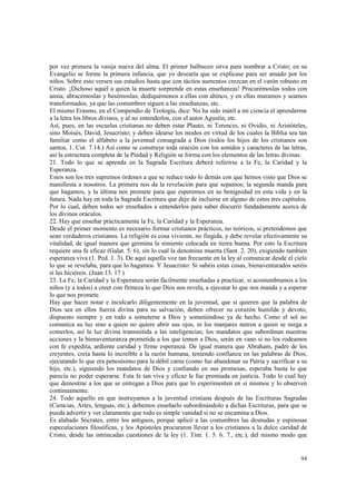 por vez primera la vasija nueva del alma. El primer balbuceo sirva para nombrar a Cristo; en su 
Evangelio se forme la primera infancia, que yo desearía que se explicase para ser amado por los 
niños. Sobre esto versen sus estudios hasta que con tácitos aumentos crezcan en el varón robusto en 
Cristo. ¡Dichoso aquél a quien la muerte sorprende en estas enseñanzas! Procurémoslas todos con 
ansia; abracémoslas y besémoslas; dediquémonos a ellas con ahínco, y en ellas muramos y seamos 
transformados, ya que las costumbres siguen a las enseñanzas, etc. 
El mismo Erasmo, en el Compendio de Teología, dice: No ha sido inútil a mi ciencia el aprenderme 
a la letra los libros divinos, y al no entenderlos, con el autor Agustín, etc. 
Así, pues, en las escuelas cristianas no deben estar Plauto, ni Terencio, ni Ovidio, ni Aristóteles, 
sino Moisés, David, Jesucristo; y deben idearse los modos en virtud de los cuales la Biblia sea tan 
familiar como el alfabeto a la juventud consagrada a Dios (todos los hijos de los cristianos son 
santos, 1. Cor. 7.14.) Así como se construye toda oración con los sonidos y caracteres de las letras, 
así la estructura completa de la Piedad y Religión se forma con los elementos de las letras divinas. 
21. Todo lo que se aprenda en la Sagrada Escritura deberá referirse a la Fe, la Caridad y la 
Esperanza. 
Estos son los tres supremos órdenes a que se reduce todo lo demás con que hemos visto que Dios se 
manifiesta a nosotros. La primera nos da la revelación para que sepamos; la segunda manda para 
que hagamos, y la última nos promete para que esperemos en su benignidad en esta vida y en la 
futura. Nada hay en toda la Sagrada Escritura que deje de incluirse en alguno de estos tres capítulos. 
Por lo cual, deben todos ser enseñados a entenderlos para saber discurrir fundadamente acerca de 
los divinos oráculos. 
22. Hay que enseñar prácticamente la Fe, la Caridad y la Esperanza. 
Desde el primer momento es necesario formar cristianos prácticos, no teóricos, si pretendemos que 
sean verdaderos cristianos. La religión es cosa viviente, no fingida, y debe revelar efectivamente su 
vitalidad, de igual manera que germina la simiente colocada en tierra buena. Por esto la Escritura 
requiere una fe eficaz (Galat. 5. 6), sin lo cual la denomina muerta (Sant. 2. 20), exigiendo también 
esperanza viva (1. Ped. 1. 3). De aquí aquella voz tan frecuente en la ley al comunicar desde el cielo 
lo que se revelaba, para que lo hagamos. Y Jesucristo: Si sabéis estas cosas, bienaventurados seréis 
sí las hiciéreis. (Juan 13. 17 ) 
23. La Fe, la Caridad y la Esperanza serán fácilmente enseñadas a practicar, si acostumbramos a los 
niños (y a todos) a creer con firmeza lo que Dios nos revela, a ejecutar lo que nos manda y a esperar 
lo que nos promete. 
Hay que hacer notar e inculcarlo diligentemente en la juventud, que si quieren que la palabra de 
Dios sea en ellos fuerza divina para su salvación, deben ofrecer su corazón humilde y devoto, 
dispuesto siempre y en todo a someterse a Dios y sometiéndose ya de hecho. Como el sol no 
comunica su luz sino a quien no quiere abrir sus ojos, ni los manjares nutren a quien se niega a 
comerlos, así la luz divina transmitida a las inteligencias; los mandatos que subordinan nuestras 
acciones y la bienaventuranza prometida a los que temen a Dios, serán en vano si no los rodeamos 
con fe expedita, ardiente caridad y firme esperanza. De igual manera que Abraham, padre de los 
creyentes, creía hasta lo increíble a la razón humana, teniendo confianza en las palabras de Dios; 
ejecutando lo que era penosísimo para la débil carne (como fue abandonar su Patria y sacrificar a su 
hijo, etc.), siguiendo los mandatos de Dios y confiando en sus promesas, esperaba basta lo que 
parecía no poder esperarse. Esta fe tan viva y eficaz le fue premiada en justicia. Todo lo cual hay 
que demostrar a los que se entregan a Dios para que lo experimenten en sí mismos y lo observen 
continuamente. 
24. Todo aquello en que instruyamos a la juventud cristiana después de las Escrituras Sagradas 
(Ciencias, Artes, lenguas, etc.), debemos enseñarlo subordinándolo a dichas Escrituras, para que se 
pueda advertir y ver claramente que todo es simple vanidad si no se encamina a Dios. 
Es alabado Sócrates, entre los antiguos, porque aplicó a las costumbres las desnudas y espinosas 
especulaciones filosóficas, y los Apóstoles procuraron llevar a los cristianos a la dulce caridad de 
Cristo, desde las intrincadas cuestiones de la ley (1. Tim. 1. 5. 6. 7., etc.), del mismo modo que 
94 
 