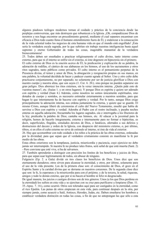 algunos piadosos teólogos modernos tornan al cuidado y práctica de la conciencia desde las 
perplejas controversias, que más destruyen que robustecen a la Iglesia. ¡Oh, compadézcase Dios de 
nosotros y nos haga encontrar un procedimiento general, mediante el cual sepamos encaminar con 
eficacia a Dios todo cuanto llena el humano entendimiento fuera de Él, y enderezar a la consecución 
de la vida celestial todos los negocios de esta humana vida en que el mundo está engolfado! ¡Ésta 
sería la verdadera escala sagrada, por la que subirían sin trabajo nuestras inteligencias basta aquel 
supremo y eterno Gobernador de todas las cosas, inagotable manantial de la verdadera 
bienaventuranza! 
25. Todos deben ser enseñados a practicar religiosamente el culto divino, tanto interno como 
externo, para que ni el interno se enfríe sin el externo, ni éste degenere en hipocresía sin el primero. 
El culto externo de Dios es la oración acerca de Él, la predicación y explicación de su palabra, la 
adoración de rodillas, el cántico de sus alabanzas en los himnos, el uso de los sacramentos y otros 
ritos sagrados, tanto públicos como privados. El culto interno es el pensamiento perpetuo de la 
Presencia divina, el temor y amor de Dios, la abnegación y resignación propias en sus manos, en 
una palabra, la voluntad decidida de hacer y padecer cuanto agrade al Señor. Uno y otro culto debe 
practicarse conjuntamente, no por separado; no solamente por ser de justicia glorificar a Dios con 
nuestro cuerpo y nuestra alma, que son suyos (1. Cor. 6. 20.), sino porque no pueden separarse sin 
gran peligro. Dios aborrece los ritos externos, sin la veraz intención interna. ¿Quién pide esto de 
vuestras manos?, etc. (Isaías 1. y en otros lugares). Y porque Dios es espíritu y quiere ser adorado 
con espíritu y verdad (Juan 4.) Además, como nosotros no somos únicamente espirituales, sino 
dotados de cuerpo y sentidos, es necesario estimular externamente a nuestros sentidos, para que 
hagan lo que internamente ha de hacerse con espíritu y verdad. Por lo tanto, aunque Dios exige 
principalmente la adoración interna, nos ordena juntamente la externa, y quiere que se guarde. El 
mismo Cristo, aunque liberó de ceremonias el culto del Nuevo Testamento, enseñó que había de 
servirse a Dios con espíritu y verdad. Adoraba al Padre con el rostro inclinado, y pasaba noches 
enteras en aquella adoración; frecuentaba los lugares sagrados, oía e interrogaba a los Doctores de 
la ley; predicaba la palabra de Dios; cantaba sus himnos, etc. Al educar a la juventud para la 
religión, hemos de hacerlo íntegramente, externa e internamente para no formar o hipócritas, es 
decir, superficiales, fingidos, simulados devotos de Dios, o fanáticos, aferrados a sus delirios y 
destructores del decoro y orden de la Iglesia, con desprecio del ministerio externo, o, por último, 
tibios, si en ellos el culto externo no sirve de estímulo al interno, ni éste da vida al exterior. 
26. Hay que acostumbrar con todo cuidado a los niños a la práctica de las obras externas, ordenadas 
por la divinidad, para que sepan que el verdadero cristianismo consiste en manifestar la fe por 
medio de las obras. 
Estas obras exteriores son la templanza, justicia, misericordia y paciencia, cuyo ejercicio no debe 
jamás ser interrumpido. Si nuestra fe no produce tales frutos, será señal de que está muerta (Sant. 2) 
- Pero conviene que esté viva, si ha de salvarnos. 
27. También aprenderán a distinguir con precisión los límites de los beneficios y juicios de Dios, 
para que sepan usar legítimamente de todos, sin abusar de ninguno. 
Fulgencio (Ep. 2. a Gala) divide en tres clases los beneficios de Dios. Unos dice que son 
eternamente duraderos; otros sirven para alcanzar la eternidad, y otros, por último, solamente para 
el uso de la vida presente. Los de la primera clase son: el conocimiento de Dios, el gozo en el 
Espíritu Santo y la caridad divina que se derrama en nuestros corazones. De le segunda clase dice 
que son: la fe, la esperanza y la misericordia para con el prójimo; y de la tercera, la salud, riquezas, 
amigos y todo lo demás externo, que por sí no hacen al hombre ni feliz ni desgraciado. 
De igual manera, los juicios o castigos divinos son de tres géneros: Unos (a los que Dios perdona en 
la eternidad) los sufren en esta vida y se ejercitan con su cruz para purificarse y limpiarse (Dan. 11. 
35.-Apoc. 7. 14.), como ocurrió. Otros son tolerados aquí para ser castigados en la eternidad, como 
el rico Epulón. Las penas de otros empiezan en esta vida, para continuar después en la otra, por 
siempre jamás, como acaeció a Saúl, Antioco, Herodes, Judas, etc. Deben enseñarse los hombres a 
establecer verdadera distinción en todas las cosas, a fin de que no antepongan las que sólo a esta 
95 
 