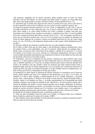 vida respectan, engañados por los bienes sensuales; deben también temer, no tanto los males 
presentes, sino los del infierno, no sólo aquello que puede matar el cuerpo y no tiene poder para 
más, sino lo que puede perder el cuerpo y arrastrar el alma a la eterna perdición (Luc. 12). 
28. Adviértase que el camino más seguro de esta vida es el camino de la cruz, por lo cual Cristo es 
en ella el guía de la vida, invita a los demás a su cruz y guía con ella a aquellos a quienes ama. 
El misterio de nuestra salvación terminó en la cruz y tiene su fundamento en ella: esto es, que en 
ella debe mortificarse el viejo Adán para que viva el nuevo conforme por Dios fue creado. Así, 
pues, Dios castiga y en cierto modo crucifica con Cristo a aquellos a quienes ama para que, 
resucitados con el mismo Cristo, puedan ser colocados a su diestra en los cielos. Y como la palabra 
de la cruz es potencia de Dios para salvar a los que creen (1 Cor. 1. 18), es necedad y estorbo de la 
carne que sea necesario inculcar una y otra vez en los cristianos que no pueden ser discípulos de 
Cristo sin hacer negación de sí mismos y ofrecer sus hombros para llevar la cruz de Cristo (véase 
Lucas, 14, vers. 26 al fin) y estar dispuestos durante toda su vida a seguir a Dios dondequiera que Él 
los lleve. 
29. Hay que cuidar de que mientras se enseña todo esto no se den ejemplos contrarios. 
Por lo tanto, se debe evitar que los niños oigan y vean blasfemias, perjurios, profanaciones varias 
del nombre divino y otras impiedades, sino, por el contrario, deben advertir en cualquier parte a 
donde vayan, reverencia a Dios, observancia de la religión y cuidado de la conciencia. Y si ocurre 
lo contrario, en la escuela o en su casa, vean que no se deja pasar impunemente, sino que se corrige 
con severidad, procurando especialmente que la pena por la ofensa a la divinidad sea más atroz que 
las del insulto a Prisciano u otro delito externo. 
30. Finalmente, como en la corrupción de este mundo y naturaleza no aprovechamos tanto como 
debemos, y si aprovechamos algún tanto la misma depravada carne lo convierte en complacencia 
suya y soberbia espiritual, en lo que hay un peligro inmenso para nuestra salvación (porque Dios 
resiste a las soberbios), hay que enseñar a todos los cristianos que todas nuestras buenas obras y 
propósitos nada valen por su misma imperfección si no nos auxilia con su perfección Jesucristo, el 
cordero de Dios que quita los pecados del mundo, en el que el Padre tiene sus complacencias, etc. 
Sólo a Él hay que invocar y únicamente en Él hay que confiar. 
Así pondremos en lugar seguro la esperanza de nuestra salvación si la prestamos con la fianza de 
Cristo, piedra angular, que como es la cúspide de toda perfección, en el cielo y en la tierra, así 
también es el solo y único iniciador y perfeccionador de la Fe, Caridad, Esperanza y salvación 
nuestra. Pues, efectivamente, el Padre le envió desde el cielo para que, hecho Emmanuel (Dios y 
hombre), uniese a los hombres con Dios, y viviendo santísimamente en la humanidad que había 
aceptado, ofreciese a los hombres el modelo de una vida divina, y al morir inocente expiase por sí 
mismo las maldades del mundo y lavase nuestros pecados con su sangre; finalmente, al resucitar, 
mostrase la muerte vencida por su muerte, y al ascender a los cielos y enviar el Espíritu Santo como 
prenda de nuestra salvación, habitase por él en nosotros como templos suyos y nos gobernase y 
guardase mientras permanecemos aquí en lucha, y después nos resucitase y llevase con él, para 
que donde Él esté estemos también nosotros y esperemos su gloria, etc. 
31. Para este único Guardador eterno de todos, con el Padre y el Espíritu Santo sea la alabanza, 
honor, bendición y gloria por los siglos de los siglos. AMÉN. 
32. Más adelante iremos prescribiendo el modo particular de poner en práctica rectamente todo lo 
dicho en cada una de las clases de escuelas. 
96 
 