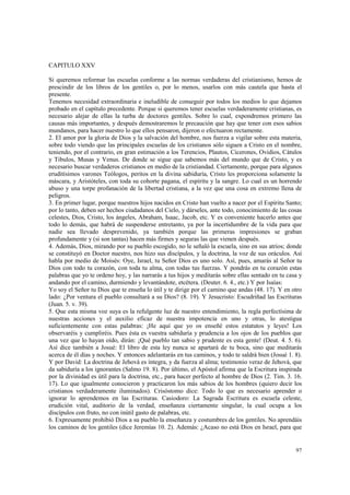 97 
CAPITULO XXV 
Si queremos reformar las escuelas conforme a las normas verdaderas del cristianismo, hemos de 
prescindir de los libros de los gentiles o, por lo menos, usarlos con más cautela que hasta el 
presente. 
Tenemos necesidad extraordinaria e ineludible de conseguir por todos los medios lo que dejamos 
probado en el capítulo precedente. Porque si queremos tener escuelas verdaderamente cristianas, es 
necesario alejar de ellas la turba de doctores gentiles. Sobre lo cual, expondremos primero las 
causas más importantes, y después demostraremos le precaución que hay que tener con esos sabios 
mundanos, para hacer nuestro lo que ellos pensaron, dijeron o efectuaron rectamente. 
2. El amor por la gloria de Dios y la salvación del hombre, nos fuerza a vigilar sobre esta materia, 
sobre todo viendo que las principales escuelas de los cristianos sólo siguen a Cristo en el nombre, 
teniendo, por el contrario, en gran estimación a los Terencios, Plautos, Cicerones, Ovidios, Cátulos 
y Tibulos, Musas y Venus. De donde se sigue que sabemos más del mundo que de Cristo, y es 
necesario buscar verdaderos cristianos en medio de la cristiandad. Ciertamente, porque para algunos 
eruditísimos varones Teólogos, peritos en la divina sabiduría, Cristo les proporciona solamente la 
máscara, y Aristóteles, con toda su cohorte pagana, el espíritu y la sangre. Lo cual es un horrendo 
abuso y una torpe profanación de la libertad cristiana, a la vez que una cosa en extremo llena de 
peligros. 
3. En primer lugar, porque nuestros hijos nacidos en Cristo han vuelto a nacer por el Espíritu Santo; 
por lo tanto, deben ser hechos ciudadanos del Cielo, y dárseles, ante todo, conocimiento de las cosas 
celestes, Dios, Cristo, los ángeles, Abraham, Isaac, Jacob, etc. Y es conveniente hacerlo antes que 
todo lo demás, que habrá de suspenderse entretanto, ya por la incertidumbre de la vida para que 
nadie sea llevado desprevenido, ya también porque las primeras impresiones se graban 
profundamente y (si son tantas) hacen más firmes y seguras las que vienen después. 
4. Además, Dios, mirando por su pueblo escogido, no le señaló la escuela, sino en sus atrios; donde 
se constituyó en Doctor nuestro, nos hizo sus discípulos, y la doctrina, la voz de sus oráculos. Así 
habla por medio de Moisés: Oye, Israel, tu Señor Dios es uno solo. Así, pues, amarás al Señor tu 
Dios con todo tu corazón, con toda tu alma, con todas tus fuerzas. Y pondrás en tu corazón estas 
palabras que yo te ordeno hoy, y las narrarás a tus hijos y meditarás sobre ellas sentado en tu casa y 
andando por el camino, durmiendo y levantándote, etcétera. (Deuter. 6. 4., etc.) Y por Isaías: 
Yo soy el Señor tu Dios que te enseña lo útil y te dirige por el camino que andas (48. 17). Y en otro 
lado: ¿Por ventura el pueblo consultará a su Dios? (8. 19). Y Jesucristo: Escudriñad las Escrituras 
(Juan. 5. v. 39). 
5. Que esta misma voz suya es la refulgente luz de nuestro entendimiento, la regla perfectísima de 
nuestras acciones y el auxilio eficaz de nuestra impotencia en uno y otras, lo atestigua 
suficientemente con estas palabras: ¡He aquí que yo os enseñé estos estatutos y leyes! Los 
observaréis y cumpliréis. Pues ésta es vuestra sabiduría y prudencia a los ojos de los pueblos que 
una vez que lo hayan oído, dirán: ¡Qué pueblo tan sabio y prudente es esta gente! (Deut. 4. 5. 6). 
Así dice también a Josué: El libro de esta ley nunca se apartará de tu boca, sino que meditarás 
acerca de él días y noches. Y entonces adelantarás en tus caminos, y todo te saldrá bien (Josué 1. 8). 
Y por David: La doctrina de Jehová es íntegra, y da fuerza al alma; testimonio veraz de Jehová, que 
da sabiduría a los ignorantes (Salmo 19. 8). Por último, el Apóstol afirma que la Escritura inspirada 
por la divinidad es útil para la doctrina, etc., para hacer perfecto al hombre de Dios (2. Tim. 3. 16. 
17). Lo que igualmente conocieron y practicaron los más sabios de los hombres (quiero decir los 
cristianos verdaderamente iluminados). Crisóstomo dice: Todo lo que es necesario aprender o 
ignorar lo aprendemos en las Escrituras. Casiodoro: La Sagrada Escritura es escuela celeste, 
erudición vital, auditorio de la verdad, enseñanza ciertamente singular, la cual ocupa a los 
discípulos con fruto, no con inútil gasto de palabras, etc. 
6. Expresamente prohibió Dios a su pueblo la enseñanza y costumbres de los gentiles. No aprendáis 
los caminos de los gentiles (dice Jeremías 10. 2). Además: ¿Acaso no está Dios en Israel, para que 
 