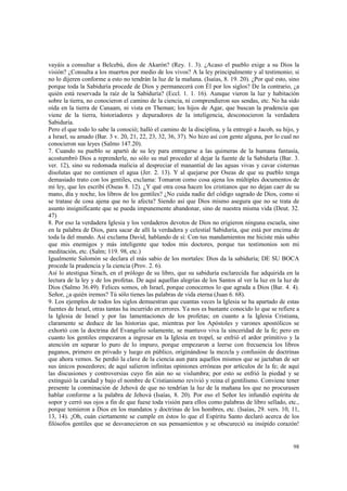 vayáis a consultar a Belcebú, dios de Akarón? (Rey. 1. 3). ¿Acaso el pueblo exige a su Dios la 
visión? ¿Consulta a los muertos por medio de los vivos? A la ley principalmente y al testimonio; si 
no lo dijeren conforme a esto no tendrán la luz de la mañana. (Isaías, 8. 19. 20). ¿Por qué esto, sino 
porque toda la Sabiduría procede de Dios y permanecerá con Él por los siglos? De la contrario, ¿a 
quién está reservada la raíz de la Sabiduría? (Eccl. 1. 1. 16). Aunque vieron la luz y habitación 
sobre la tierra, no conocieron el camino de la ciencia, ni comprendieron sus sendas, etc. No ha sido 
oída en la tierra de Canaam, ni vista en Theman; los hijos de Agar, que buscan la prudencia que 
viene de la tierra, historiadores y depuradores de la inteligencia, desconocieron la verdadera 
Sabiduría. 
Pero el que todo lo sabe la conoció; halló el camino de la disciplina, y la entregó a Jacob, su hijo, y 
a Israel, su amado (Bar. 3 v. 20, 21, 22, 23, 32, 36, 37). No hizo así con gente alguna, por lo cual no 
conocieron sus leyes (Salmo 147.20). 
7. Cuando su pueblo se apartó de su ley para entregarse a las quimeras de la humana fantasía, 
acostumbró Dios a reprenderle, no sólo su mal proceder al dejar la fuente de la Sabiduría (Bar. 3. 
ver. 12), sino su redomada malicia al despreciar el manantial de las aguas vivas y cavar cisternas 
disolutas que no contienen el agua (Jer. 2. 13). Y al quejarse por Oseas de que su pueblo tenga 
demasiado trato con los gentiles, exclama: Tomaron como cosa ajena los múltiples documentos de 
mi ley, que les escribí (Oseas 8. 12). ¿Y qué otra cosa hacen los cristianos que no dejan caer de su 
mano, día y noche, los libros de los gentiles? ¿No cuida nadie del código sagrado de Dios, como si 
se tratase de cosa ajena que no le afecta? Siendo así que Dios mismo asegura que no se trata de 
asunto insignificante que se pueda impunemente abandonar, sino de nuestra misma vida (Deut. 32. 
47) 
8. Por eso la verdadera Iglesia y los verdaderos devotos de Dios no erigieron ninguna escuela, sino 
en la palabra de Dios, para sacar de allí la verdadera y celestial Sabiduría, que está por encima de 
toda la del mundo. Así exclama David, hablando de sí: Con tus mandamientos me hiciste más sabio 
que mis enemigos y más inteligente que todos mis doctores, porque tus testimonios son mi 
meditación, etc. (Salm; 119. 98, etc.) 
Igualmente Salomón se declara el más sabio de los mortales: Dios da la sabiduría; DE SU BOCA 
procede la prudencia y la ciencia (Prov. 2. 6). 
Así lo atestigua Sirach, en el prólogo de su libro, que su sabiduría esclarecida fue adquirida en la 
lectura de la ley y de los profetas. De aquí aquellas alegrías de los Santos al ver la luz en la luz de 
Dios (Salmo 36.49). Felices somos, oh Israel, porque conocemos lo que agrada a Dios (Bar. 4. 4). 
Señor, ¿a quién iremos? Tú sólo tienes las palabras de vida eterna (Juan 6. 68). 
9. Los ejemplos de todos los siglos demuestran que cuantas veces la Iglesia se ha apartado de estas 
fuentes de Israel, otras tantas ha incurrido en errores. Ya nos es bastante conocido lo que se refiere a 
la Iglesia de Israel y por las lamentaciones de los profetas; en cuanto a la Iglesia Cristiana, 
claramente se deduce de las historias que, mientras por los Apóstoles y varones apostólicos se 
exhortó con la doctrina del Evangelio solamente, se mantuvo viva la sinceridad de la fe; pero en 
cuanto los gentiles empezaron a ingresar en la Iglesia en tropel, se enfrió el ardor primitivo y la 
atención en separar lo puro de lo impuro, porque empezaron a leerse con frecuencia los libros 
paganos, primero en privado y luego en público, originándose la mezcla y confusión de doctrinas 
que ahora vemos. Se perdió la clave de la ciencia aun para aquellos mismos que se jactaban de ser 
sus únicos poseedores; de aquí salieron infinitas opiniones erróneas por artículos de la fe; de aquí 
las discusiones y controversias cuyo fin aún no se vislumbra; por esto se enfrió la piedad y se 
extinguió la caridad y bajo el nombre de Cristianismo revivió y reina el gentilismo. Conviene tener 
presente la conminación de Jehová de que no tendrían la luz de la mañana los que no procurasen 
hablar conforme a la palabra de Jehová (Isaías, 8. 20). Por eso el Señor les infundió espíritu de 
sopor y cerró sus ojos a fin de que fuese toda visión para ellos como palabras de libro sellado, etc., 
porque temieron a Dios en los mandatos y doctrinas de los hombres, etc. (Isaías, 29. vers. 10, 11, 
13, 14). ¡Oh, cuán ciertamente se cumple en éstos lo que el Espíritu Santo declaró acerca de los 
filósofos gentiles que se desvanecieron en sus pensamientos y se obscureció su insípido corazón! 
98 
 