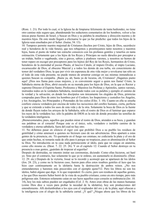 (Rom. 1. 21). Por todo lo cual, si la Iglesia ha de limpiarse felizmente de tanta hediondez, no tiene 
otro camino más seguro que, abandonando los seductores comentarios de los hombres, volver a las 
únicas puras fuentes de Israel, y buscar en Dios y su palabra la enseñanza y dirección nuestra y de 
nuestros hijos. De este modo llegará a efectuarse lo que ya fue predicho: que todos los hijos de la 
Iglesia sean enseñados por el Señor. (Isaías, 54. 13). 
10. Tampoco permite nuestra majestad de Cristianos (hechos por Cristo, hijos de Dios, sacerdocio 
real y herederos de la vida futura), que nos rebajemos y prostituyamos tanto nosotros y nuestros 
hijos, hasta el punto de trabar tan estrecho consorcio con los profanos gentiles y tenerlos en tanta 
estimación. Ciertamente que a los hijos de los Reyes y Príncipes no suele dárseles por preceptor a 
un truhán, bufón o vagabundo, sino a graves, sabios y piadosos varones, y nosotros no hemos de 
tener reparo en escoger por preceptores para los hijitos del Rey de los Reyes, hermanitos de Cristo, 
herederos de la eternidad al jocoso Plauto, al lascivo Cátulo, al impuro Ovidio, al impío Luciano, 
escarnecedor de Dios, al obsceno Marcial y a todos los demás de esa turba, sin conocimiento de 
temor del verdadero Dios; la que por vivir sin esperanza de otra vida mejor y revolcarse tan sólo en 
el lodo de esta vida presente, no puede menos de arrastrar consigo en sus mismas inmundicias a 
quienes buscan su compañía. ¡Basta ya, ah; basta ya de locuras, oh, Cristianos! ¡Hagamos punto 
aquí! ¡Dios nos llama para cosas mejores, y es conveniente seguir a quien nos llama! Cristo, la 
Sabiduría eterna de Dios, abrió escuela en su morada para los hijos de Dios, en la que es Rector y 
supremo Director el Espíritu Santo; Profesores y Maestros los Profetas y Apóstoles, santos varones, 
instruidos todos en la verdadera Sabiduría, mostrando todos con su palabra y ejemplo el camino de 
la verdad y la salvación; en donde los discípulos son únicamente los elegidos de Dios, primicias 
compradas para Dios de entre los hombres por el Cordero; los Inspectores y custodios los Ángeles, 
y los Arcángeles, los Principados y Potestades de los cielos (Efes. 3. 10). Cuanto en ella se enseña 
confiere ciencia verdadera por encima de todos los raciocinios del cerebro humano, cierta, perfecta 
y que se extiende a todos los usos de esta vida y de la otra. Solamente la boca de Dios es la fuente 
de donde fluyen todos los arroyos de la Sabiduría, sólo el rostro de Dios es el luminar que esparce 
los rayos de la verdadera luz; sólo la palabra de DIOS es la raíz de donde proceden las semillas de 
la verdadera inteligencia. 
¡Bienaventurados, pues, aquellos que pueden mirar el rostro de Dios, atienden a su boca, y guardan 
sus palabras en el corazón! Porque este es el único, solo, verdadero e inefable camino de la 
verdadera y eterna sabiduría, fuera del cual no hay otro. 
11. No debemos pasar en silencio el rigor con que prohibió Dios a su pueblo los residuos de 
gentilidad y cómo amenazó a quienes no hiciesen caso de sus advertencias. Dios apartará a estas 
gentes de tu presencia, etc. Tú quemarás en el fuego sus estatuas; no codiciarás la plata y el oro de 
que están hechas, ni tomarás nada de ello para ti porque no tropieces, pues es abominación al Señor 
tu Dios. No introducirás en tu casa nada perteneciente al ídolo, para que no caigas en anatema, 
como ello mismo es. (Deut. 7. 22. 25. 26). Y en el capitulo 12: Cuando el Señor destruyo en tu 
presencia a esas gentes, ¡guárdate de tropezar al seguirlas! 
Después de destruidas, no intentes imitar sus ceremonias, diciendo: Como ellas hicieron, así haré 
yo. Sino por el contrario, haz solamente lo que yo te ordeno, sin aumentarlo ni disminuirlo. (Deut. 
12. 29. etc.) Después de la victoria, Josué se lo recordó y aconsejó que se apartasen de los ídolos 
(Jos. 24. 23), y como no le hicieron caso, fueron para ellos estos resabios gentiles el lazo que les 
hizo caer continuamente en la idolatría hasta la destrucción de ambos reinos. ¿No nos 
enmendaremos y haremos más precavidos con el ejemplo ajeno?12. Pero los libros no son los 
ídolos, habrá alguno que diga. A lo que responderé: Es cierto, pero son residuos de aquellas gentes, 
a las que Dios nuestro Señor borró de la vista de su pueblo cristiano, como en otro tiempo, pero más 
peligrosas aún. Entonces solamente caían en sus lazos aquellos cuyo corazón se embrutecía (Jer. 10. 
14), hoy los más sabios pueden ser engañados (Col. 2. 8). Antes eran obras de las manos humanas 
(como Dios dice a veces para probar la necedad de la idolatría), hoy son producciones del 
entendimiento. Allí deslumbraban a los ojos con el resplandor del oro y de la plata; aquí ofuscan a 
la inteligencia con el elogio de la sabiduría carnal. ¿Y qué? ¿Niegas ahora que los libros de los 
99 
 
