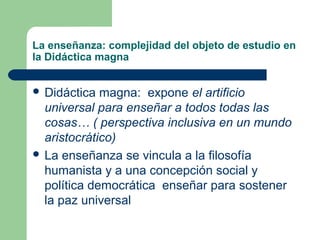 La enseñanza: complejidad del objeto de estudio en
la Didáctica magna


 Didáctica  magna: expone el artificio
  universal para enseñar a todos todas las
  cosas… ( perspectiva inclusiva en un mundo
  aristocrático)
 La enseñanza se vincula a la filosofía
  humanista y a una concepción social y
  política democrática enseñar para sostener
  la paz universal
 