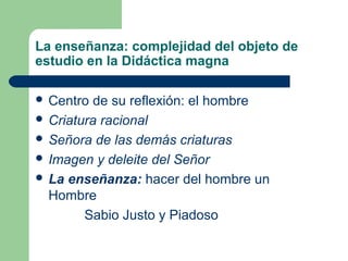 La enseñanza: complejidad del objeto de
estudio en la Didáctica magna

 Centro de su reflexión: el hombre
 Criatura racional
 Señora de las demás criaturas
 Imagen y deleite del Señor
 La enseñanza: hacer del hombre un
  Hombre
        Sabio Justo y Piadoso
 