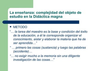 La enseñanza: complejidad del objeto de
estudio en la Didáctica magna

  METODO
“… la tarea del maestro es la base y condición del éxito
   de la educación, a él le corresponde organizar el
   conocimiento, aislar y elaborar la materia que ha de
   ser aprendida…”
“ … primero las cosas (sustancia) y luego las palabras
   (accidente)…
“… no exigir mucho a la memoria sin una diligente
   investigación de las cosas…”
 