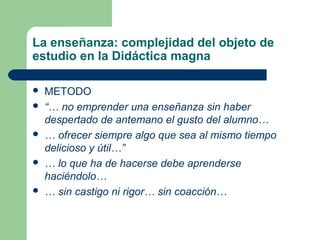 La enseñanza: complejidad del objeto de
estudio en la Didáctica magna

   METODO
   “… no emprender una enseñanza sin haber
    despertado de antemano el gusto del alumno…
   … ofrecer siempre algo que sea al mismo tiempo
    delicioso y útil…”
   … lo que ha de hacerse debe aprenderse
    haciéndolo…
   … sin castigo ni rigor… sin coacción…
 