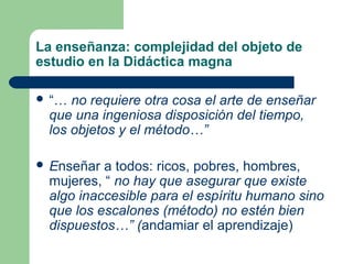 La enseñanza: complejidad del objeto de
estudio en la Didáctica magna

 “… no requiere otra cosa el arte de enseñar
 que una ingeniosa disposición del tiempo,
 los objetos y el método…”

 Enseñar a todos: ricos, pobres, hombres,
 mujeres, “ no hay que asegurar que existe
 algo inaccesible para el espíritu humano sino
 que los escalones (método) no estén bien
 dispuestos…” (andamiar el aprendizaje)
 