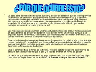 La coca-cola es básicamente agua, azúcar y dióxido de carbono, que es lo que provoca las burbujas en el líquido. Si agitamos una botella cerrada de refresco, y la abrimos, provocamos que el gas se libere, arrastrando con él parte del líquido, al igual que si introducimos un objeto en la coca-cola, veremos que las burbujas se adhieren a su superficie. Si añadimos sal a la coca-cola el efecto será más violento, ya que las burbujas se formarán en cada granito de sal. Las moléculas de agua se atraen uniéndose fuertemente entre ellas, y forman una capa en cada burbuja de dióxido de carbono. Para que se forme una nueva burbuja, o se expanda alguna ya formada, se necesita que las moléculas se separen entre ellas, o lo que es lo mismo, eliminar la tensión superficial del líquido. Cuando echamos los Mentos en la coca-cola (o gaseosa), la gelatina y la goma arábiga rompen esta tensión superficial, que disuelve las cadenas de enlace del agua, y permite la expansión de las burbujas. A su vez, cada Mentos tiene pequeños agujeritos que favorecen la formación de burbujitas. Que el caramelo baje al fondo de la botella, y que la botella tenga una estrecha via de escape, son las razones de que el gas y el líquido emanen en forma de geiser. La razón de que este experimento se haya popularizado con la con la Coca-Cola Light, para ser más específicos, se debe al  tipo de edulcorante que lleva este líquido. ¿ POR QUE OCURRE ESTO? 