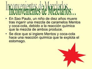 En Sao Paulo, un niño de diez años muere tras ingerir una mezcla de caramelos Mentos y coca-cola, debido a la reacción química que la mezcla de ambos produce. Se dice que si ingiere Mentos y coca-cola hace una reacción química que te explota el estomago. Inconvenientes de Mezclarlos… 