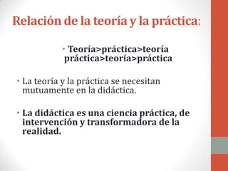 Relación de la teoría y la práctica:

            • Teoría>práctica>teoría
             práctica>teoría>práctica

• La teoría y la práctica se necesitan
  mutuamente en la didáctica.

• La didáctica es una ciencia práctica, de
  intervención y transformadora de la
  realidad.
 