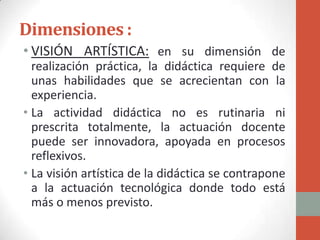 Dimensiones :
• VISIÓN ARTÍSTICA: en su dimensión de
  realización práctica, la didáctica requiere de
  unas habilidades que se acrecientan con la
  experiencia.
• La actividad didáctica no es rutinaria ni
  prescrita totalmente, la actuación docente
  puede ser innovadora, apoyada en procesos
  reflexivos.
• La visión artística de la didáctica se contrapone
  a la actuación tecnológica donde todo está
  más o menos previsto.
 
