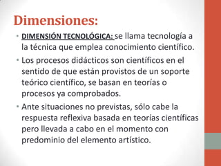 Dimensiones:
• DIMENSIÓN TECNOLÓGICA: se llama tecnología a
  la técnica que emplea conocimiento científico.
• Los procesos didácticos son científicos en el
  sentido de que están provistos de un soporte
  teórico científico, se basan en teorías o
  procesos ya comprobados.
• Ante situaciones no previstas, sólo cabe la
  respuesta reflexiva basada en teorías científicas
  pero llevada a cabo en el momento con
  predominio del elemento artístico.
 