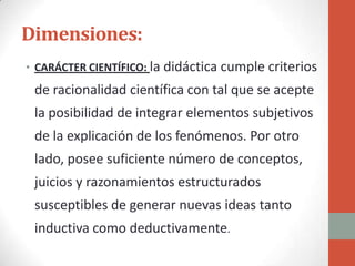 Dimensiones:
• CARÁCTER CIENTÍFICO: la didáctica cumple criterios
 de racionalidad científica con tal que se acepte
 la posibilidad de integrar elementos subjetivos
 de la explicación de los fenómenos. Por otro
 lado, posee suficiente número de conceptos,
 juicios y razonamientos estructurados
 susceptibles de generar nuevas ideas tanto
 inductiva como deductivamente.
 