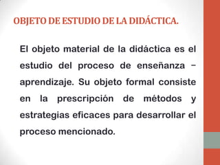 OBJETO DE ESTUDIO DE LA DIDÁCTICA.

 El objeto material de la didáctica es el
 estudio del proceso de enseñanza −
 aprendizaje. Su objeto formal consiste
 en   la   prescripción   de   métodos   y
 estrategias eficaces para desarrollar el
 proceso mencionado.
 