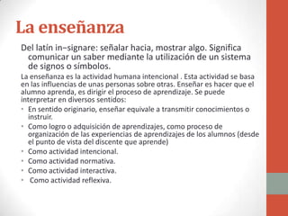 La enseñanza
Del latín in−signare: señalar hacia, mostrar algo. Significa
 comunicar un saber mediante la utilización de un sistema
 de signos o símbolos.
La enseñanza es la actividad humana intencional . Esta actividad se basa
en las influencias de unas personas sobre otras. Enseñar es hacer que el
alumno aprenda, es dirigir el proceso de aprendizaje. Se puede
interpretar en diversos sentidos:
• En sentido originario, enseñar equivale a transmitir conocimientos o
  instruir.
• Como logro o adquisición de aprendizajes, como proceso de
  organización de las experiencias de aprendizajes de los alumnos (desde
  el punto de vista del discente que aprende)
• Como actividad intencional.
• Como actividad normativa.
• Como actividad interactiva.
• Como actividad reflexiva.
 