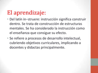 El aprendizaje:
• Del latín in−struere: instrucción significa construir
  dentro. Se trata de construcción de estructuras
  mentales. Se ha considerado la instrucción como
  el enseñanza que consigue su efecto.
• Se refiere a procesos de desarrollo intelectual,
  cubriendo objetivos curriculares, implicando a
  docentes y didactas principalmente.
 