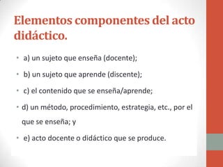 Elementos componentes del acto
didáctico.
• a) un sujeto que enseña (docente);

• b) un sujeto que aprende (discente);

• c) el contenido que se enseña/aprende;

• d) un método, procedimiento, estrategia, etc., por el
 que se enseña; y

• e) acto docente o didáctico que se produce.
 
