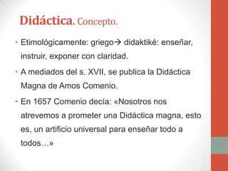 Didáctica. Concepto.
• Etimológicamente: griego didaktiké: enseñar,
 instruir, exponer con claridad.
• A mediados del s. XVII, se publica la Didáctica
 Magna de Amos Comenio.
• En 1657 Comenio decía: «Nosotros nos
 atrevemos a prometer una Didáctica magna, esto
 es, un artificio universal para enseñar todo a
 todos…»
 
