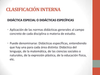 CLASIFICACIÓN INTERNA
DIDÁCTICA ESPECIAL O DIDÁCTICAS ESPECÍFICAS

• Aplicación de las normas didácticas generales al campo
  concreto de cada disciplina o materia de estudio.

• Puede denominarse: Didácticas específicas, entendiendo
  que hay una para cada área distinta: Didáctica del
  lenguaje, de la matemática, de las ciencias sociales o
  naturales, de la expresión plástica, de la educación física,
  etc.
 
