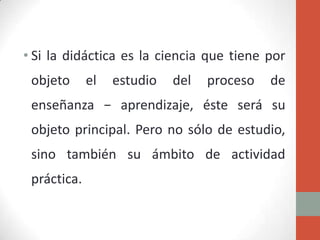 • Si la didáctica es la ciencia que tiene por
 objeto      el   estudio   del   proceso   de
 enseñanza − aprendizaje, éste será su
 objeto principal. Pero no sólo de estudio,
 sino también su ámbito de actividad
 práctica.
 