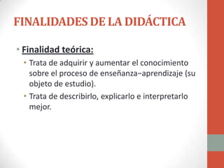 FINALIDADES DE LA DIDÁCTICA

• Finalidad teórica:
 • Trata de adquirir y aumentar el conocimiento
   sobre el proceso de enseñanza−aprendizaje (su
   objeto de estudio).
 • Trata de describirlo, explicarlo e interpretarlo
   mejor.
 