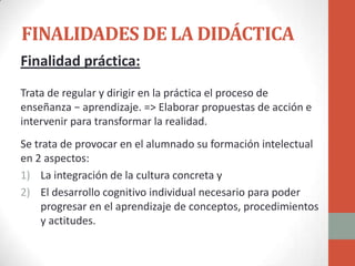 FINALIDADES DE LA DIDÁCTICA
Finalidad práctica:
Trata de regular y dirigir en la práctica el proceso de
enseñanza − aprendizaje. => Elaborar propuestas de acción e
intervenir para transformar la realidad.
Se trata de provocar en el alumnado su formación intelectual
en 2 aspectos:
1) La integración de la cultura concreta y
2) El desarrollo cognitivo individual necesario para poder
     progresar en el aprendizaje de conceptos, procedimientos
     y actitudes.
 