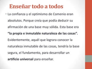 Enseñar todo a todos
• La confianza y el optimismo de Comenio eran
 absolutos. Porque creía que podía deducir su
 afirmación de una base muy sólida. Esta base era
 “la propia e inmutable naturaleza de las cosas”.
 Evidentemente, aquél que lograra conocer la
 naturaleza inmutable de las cosas, tendría la base
 segura, el fundamento, para desarrollar un
 artificio universal para enseñar.
 