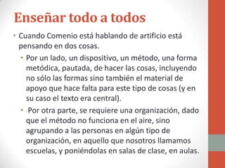 Enseñar todo a todos
• Cuando Comenio está hablando de artificio está
  pensando en dos cosas.
  • Por un lado, un dispositivo, un método, una forma
    metódica, pautada, de hacer las cosas, incluyendo
    no sólo las formas sino también el material de
    apoyo que hace falta para este tipo de cosas (y en
    su caso el texto era central).
  • Por otra parte, se requiere una organización, dado
    que el método no funciona en el aire, sino
    agrupando a las personas en algún tipo de
    organización, en aquello que nosotros llamamos
    escuelas, y poniéndolas en salas de clase, en aulas.
 