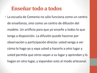 Enseñar todo a todos
• La escuela de Comenio no sólo funciona como un centro
 de enseñanza, sino como un centro de difusión del
 modelo. Un artificio para que yo enseñe a todos lo que
 tenga a disposición. La difusión puede hacerse por
 observación y participación directa: usted venga a ver
 cómo lo hago yo y vaya usted a hacerlo a otro lugar y
 usted permita que otros vayan a su lugar y aprendan y lo
 hagan en otro lugar, y expandan esto al modo artesanal.
 