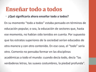 Enseñar todo a todos
• ¿Qué significaría ahora enseñar todo a todos?

En su momento “todo a todos” estaba pensado en términos de
educación popular, o sea, la educación de sectores que, hasta
ese momento, no habían sido tenidos en cuenta. Por supuesto
que los estratos superiores de la sociedad serían educados de
otra manera y con otro contenido. En ese caso, el “todo” sería
otro. Comenio no pensaba formar en las disciplinas
académicas a todo el mundo: cuando decía todo, decía “las
verdaderas letras, las suaves costumbres, la piedad profunda”.
 