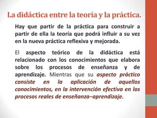 La didáctica entre la teoría y la práctica.
  Hay que partir de la práctica para construir a
  partir de ella la teoría que podrá influir a su vez
  en la nueva práctica reflexiva y mejorada.
  El aspecto teórico de la didáctica está
  relacionado con los conocimientos que elabora
  sobre los procesos de enseñanza y de
  aprendizaje. Mientras que su aspecto práctico
  consiste en la aplicación de aquellos
  conocimientos, en la intervención efectiva en los
  procesos reales de enseñanza−aprendizaje.
 