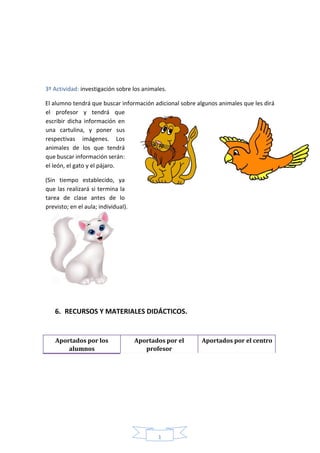 1
1
3º Actividad: investigación sobre los animales.
El alumno tendrá que buscar información adicional sobre algunos animales que les dirá
el profesor y tendrá que
escribir dicha información en
una cartulina, y poner sus
respectivas imágenes. Los
animales de los que tendrá
que buscar información serán:
el león, el gato y el pájaro.
(Sin tiempo establecido, ya
que las realizará si termina la
tarea de clase antes de lo
previsto; en el aula; individual).
6. RECURSOS Y MATERIALES DIDÁCTICOS.
Aportados por los
alumnos
Aportados por el
profesor
Aportados por el centro
 