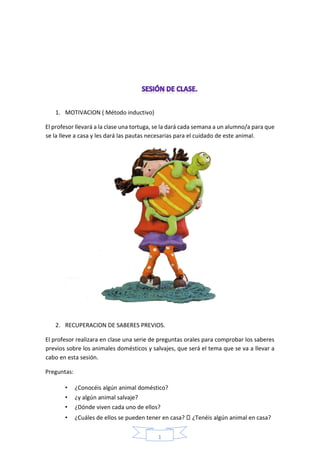 1
6
1. MOTIVACION ( Método inductivo)
El profesor llevará a la clase una tortuga, se la dará cada semana a un alumno/a para que
se la lleve a casa y les dará las pautas necesarias para el cuidado de este animal.
2. RECUPERACION DE SABERES PREVIOS.
El profesor realizara en clase una serie de preguntas orales para comprobar los saberes
previos sobre los animales domésticos y salvajes, que será el tema que se va a llevar a
cabo en esta sesión.
Preguntas:
• ¿Conocéis algún animal doméstico?
• ¿y algún animal salvaje?
• ¿Dónde viven cada uno de ellos?
• ¿Cuáles de ellos se pueden tener en casa? ¿Tenéis algún animal en casa?
 